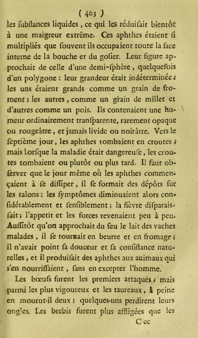 les fubfiances liquides, ce qui les réduifait bientôt à une maigreur extrême. Ces aphthes étaient il multipliés que fouvent ils occupaient toute la face interne de la bouche et du goiier. Leur figure ap- prochait de celle d’une demi-fphère , quelquefois d’un polygone : leur grandeur était indéterminée * les uns étaient grands comme un grain de fro- ment î les autres, comme un grain de millet et d’autres comme un pois. Ils contenaient une hu- \ meur ordinairement tranfparente, rarement opaque ou rougeâtre, et jamais livide ou noirâtre. Vers le feptième jour, les aphthes tombaient en croûtes s mais lorfque la maladie était dangereufe, les croû- tes tombaient ou plutôt ou plus tard. Il faut ob- ferver que le jour même ou les aphthes commen- çaient à fe difiïper, il fe formait des dépôts fur les talons : les fymptômes diminuaient alors con- fidérablcment et fenfiblement > la fièvre difparais- fait j l’appetit et les forces revenaient peu à peu* Aufïîtôt qu’on approchait du feu le lait des vaches malades, il le tournait en beurre et en fromage j il n’avait point fa douceur et fa confiftance natu- relles , et il produifait des aphthes aux animaux qui s’en nourriifaient, fans en excepter l'homme. Les bœufs furent les premiers attaqués ; mais parmi les plus vigoureux et les taureaux, à peine en mourut-il deux j quelques-uns perdirent leurs ongles. Les brebis furent plus affligées que les C CG