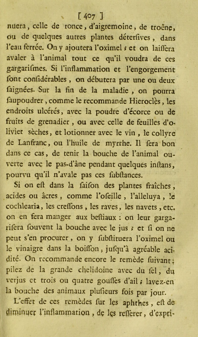 [4o7 3 nüera, celle de ronce, d’aigremoine, de troênç, ou de quelques autres plantes déterfives, dans l’eau ferrée. On y ajoutera l’oximel » et on laiflera avaler à l’animal tout ce qu’il voudra de ces gargarifmes. Si l’inflammation et l’engorgement font confîdérables, on débutera par une ou deux faignées. Sur la fin de la maladie , on pourra faupoudrer, comme le recommande Hieroclès, les endroits ulcérés, avec la poudre dccorce ou de fruits de grenadier , ou avec celle de feuilles d’o^ livier sèches, et lotionner avec le vin , le collyre de Lanffanc, ou l’huile de myrrhe. Il fera bon dans ce cas, de tenir la bouche de l’animal ou- verte avec le pas-d’âne pendant quelques inflans, pourvu qu’il n’avale pas ces fubflances. Si on efl dans la faifon des plantes fraîches, acides ou âcres, comme l’ofeille , l’alleluya , le cochlearia, les creffons, les raves, les navets,etc. on en fera manger aux befliaux : on leur garga- rifera fouvent la bouche avec le jus ; et fi on ne peut s’en procurer, on y fubflituera l’oximel ou le vinaigre dans la boiffon, jufqu’à agréable aci- dité. On recommande encore le remède fuivant: pilez de la grande chelidoine avec du fel, du verjus et trois ou quatre gonfles d’ail; lavez-en la bouche des animaux plufieurs fois par jour. L’effet de ces remèdes fur les aphthes, efl de diminuer l’inflammation , dç lçs refléter, d’çxpri-