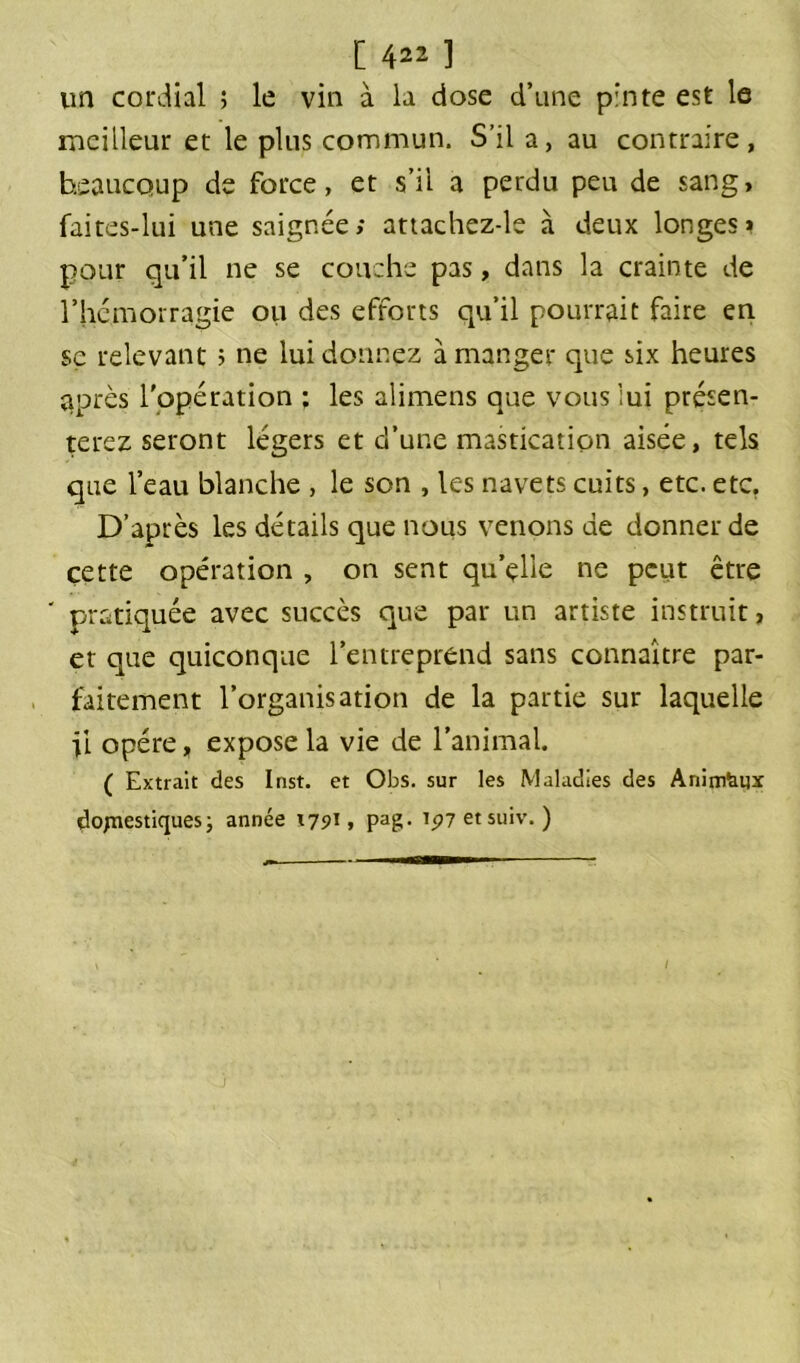 un cordial ; le vin à la dose d’une pinte est le meilleur et le plus commun. S’il a, au contraire, beaucoup de force, et s’il a perdu peu de sang, faites-lui une saignée; attachez-le à deux longes» pour qu’il ne se couche pas, dans la crainte de l'hémorragie ou des efforts qu’il pourrait faire en se relevant ; ne lui donnez à manger que six heures après l'opération ; les alimens que vous lui présen- terez seront légers et d’une mastication aisée, tels que l’eau blanche , le son , les navets cuits, etc. etc. D’après les détails que nous venons de donner de cette opération , on sent qu’çllè ne peut être ' pratiquée avec succès que par un artiste instruit, et que quiconque l’entreprend sans connaître par- faitement l’organisation de la partie sur laquelle U opère, expose la vie de l’animal. ( Extrait des Inst, et Obs. sur les Maladies des Animaux domestiques ; année 1791, pag. ip7etsuiv. ) I