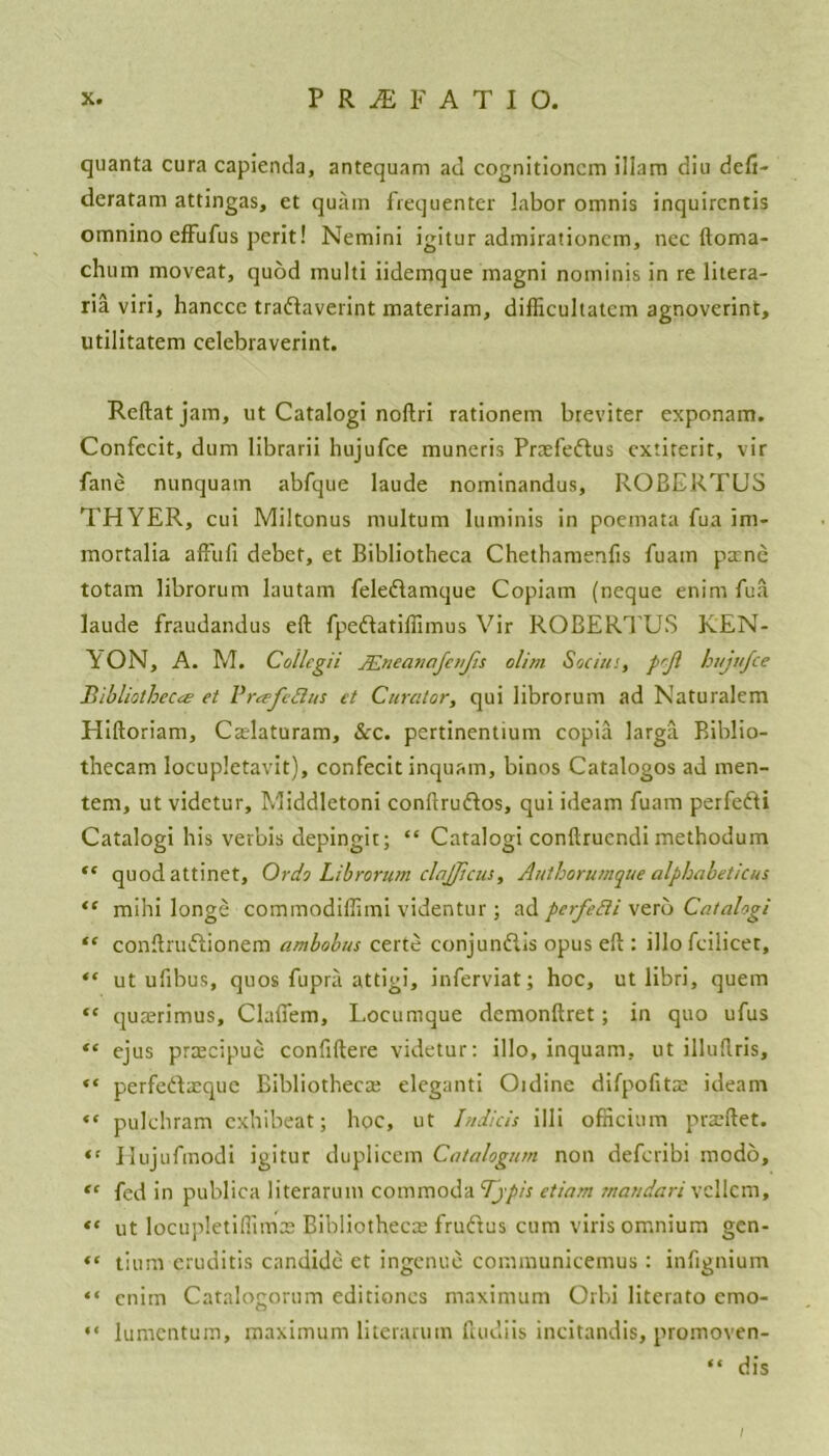 quanta cura capienda, antequam ad cognitioncm illam diu defi- deratam attingas, et qua in frequenter labor omnis inquircntis omnino effufus perit! Nemini igitur admirationcm, nec ftoma- chum moveat, quod multi iidemque magni noininis in re litera- ria viri, hanccc tradaverint materiam, difficultatcm agnoverint, utilitatem celebraverint. Reftatjam, ut Catalogi noftri rationem breviter exponam. Confccit, dum librarii hujufce muneris Praefedus cxtiterit, vir fane nunquam abfque laude nominandus, ROBERTUS THYER, cui Miltonus multum luminis in poemata fua im- mortalia affufi debet, et Bibliotheca Chethamenfis fuatn pane totam librorum lautam feledamque Copiam (neque enim fua laude fraudandus eft fpedatiflimus Vir ROBERTUS KEN- YON, A. M. Collegii JEneanafcnJis dim Socitts, prfl hujufce Bibliotheca; et Breefeftus et Curator, qui librorum ad Naturalem Pliftoriam, Caslaturam, &c. pertinentium copia larga Biblio- thecam locupletavit), confecit inquam, binos Catalogos ad men- tem, ut videtur, Middletoni conftrudos, qui ideam fuam perfedi Catalogi his verbis depingit; “ Catalogi conftruendi methodum “ quodattinet, Ordo Librorum clajjicm, Authorumque alphabetic us “ mihi longe commodiffimi videntur; ad perfedi verb Catalogi “ conftrudionem ambobus certe conjundis opus eft : illo feilicet, “ ut ufibus, quos fupra attigi, inferviat; hoc, ut libri, quern “ qurerimus, Clafiem, Locumque demonftret; in quo ufus “ ejus prtEcipue confiftere videtur: illo, inquam, ut illuftris, “ perfedreque Bibliotheca; eleganti Oidine difpofits ideam “ pulchram exhibeat; hoc, ut Indicts illi officium praeftet. “ Hujufmodi igitur duplicem Catalogum non deferibi modo, “ fed in publica literarum commoda Tjpis etiam maudari vcllcm, ut locupletifiimte Bibliothecas frudus cum viris omnium gen- “ tium eruditis candidc et ingenue communicemus : infignium “ cnim Catalogorum editiones maximum Orbi litcrato emo- “ lumentum, maximum literarum feudiis incitandis, promoven- “ dis