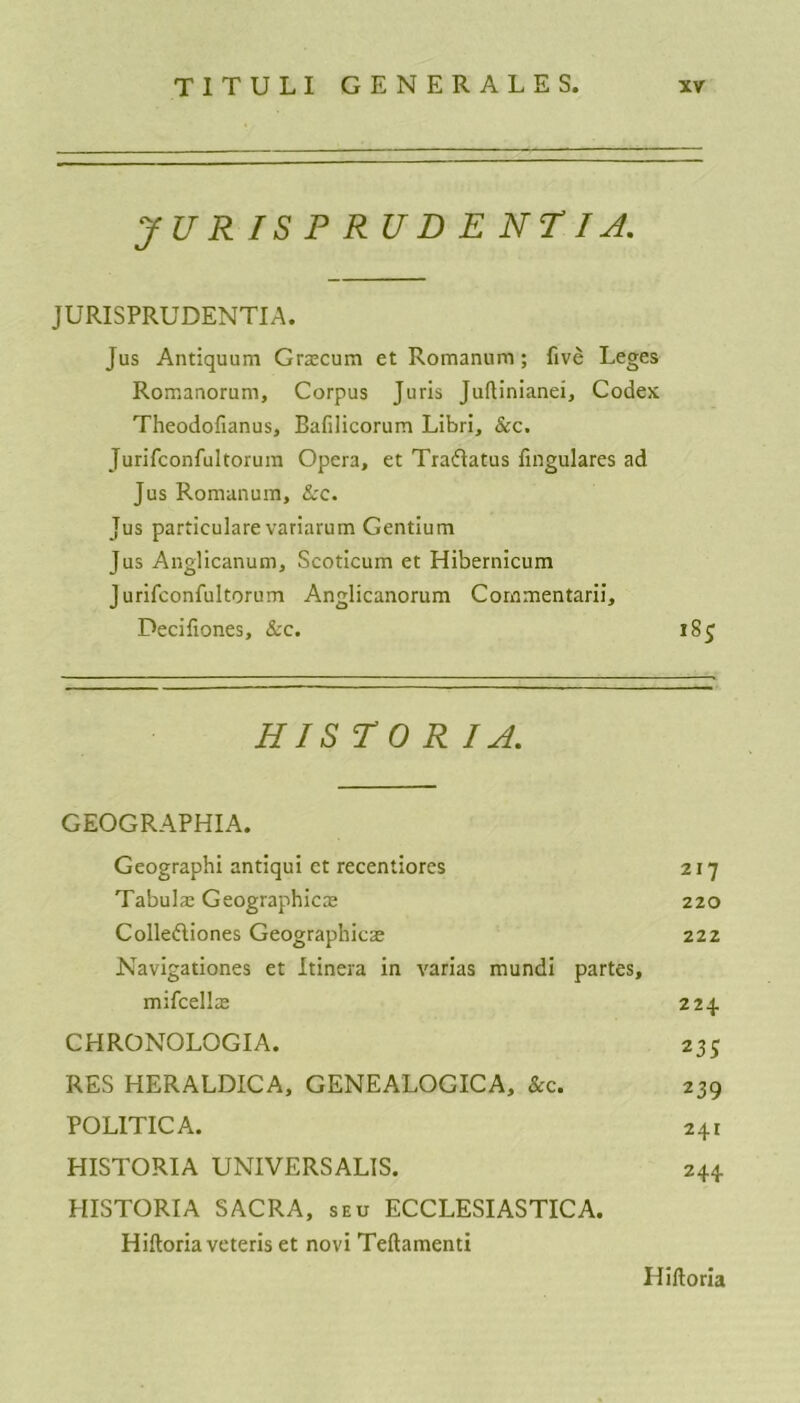 JURISPRUDENT! A. JURISPRUDENTS. Jus Antiquum Grscum et Romanum; five Leges Romanorum, Corpus Juris Juflinianei, Codex Theodofianus, Bafilicorum Libri, &c. Jurifconfultorum Opera, et Traftatus fingulares ad Jus Romanum, &c. Jus particulare variarum Gentium Jus Anglicanum, Scoticum et Hibernicum Jurifconfultorum Anglicanorum Commentarii, Decifiones, &c. 185 HISTORIC. GEOGRAPHIA. Geographi antiqui et recentiores 217 Tabula: Geographies 220 Colleftiones Geographies 222 Navigationes et Itinera in varias mundi partes, mifcells 224 CHRONOLOGIA. 235 RES HERALDICA, GENEALOGICA, &c. 239 POLITIC A. 241 HISTORIA UNIVERSALIS. 244 HISTORIA SACRA, seu ECCLESIASTICA. Hiftoriaveteris et novi Teftamenti Hiftoria