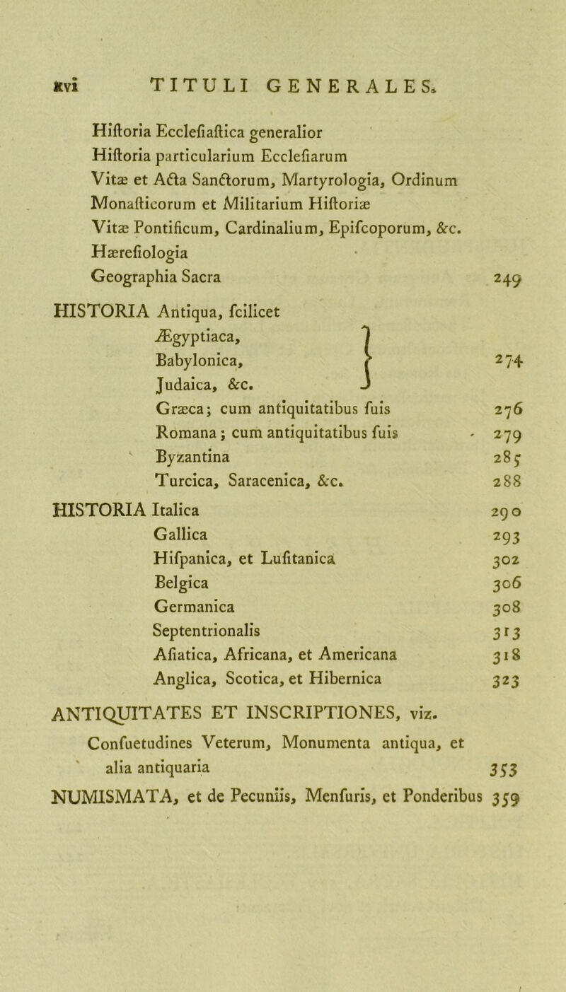Hiftoria Ecclefiaftica generalior Hiftoria particularium Ecclefiarum Vitas et Adta San&orum, Martyrologia, Ordinum Monafticorum et Militarium Hiftorias Vitas Pontificum, Cardinalium, Epifcoporum, &c. Hasrefiologia phia Sacra 2 49 I Antiqua, fcilicet iEgyptiaca, Babylonica, • 2 74 Judaica, &c. Graeca; cum antiquitatibus fuis 276 Romana; cum antiquitatibus fuis ' 279 Byzantina 283 Turcica, Saracenica, &c. 288 Italica 290 Gallica 293 Hifpanica, et Lufitanica 302 Belgica 3°6 Germanica 3°8 Septentrionalis 3*3 Afiatica, Africana, et Americana 318 Anglica, Scotica, et Hibernica 323 ANTI QUIT ATES ET INSCRIPTIONS, viz. Confuetudines Veterum, Monumenta antiqua, et alia antiquaria 333 NUM1SMATA, et de Pecuniis, Menfuris, et Ponderibus 359 /