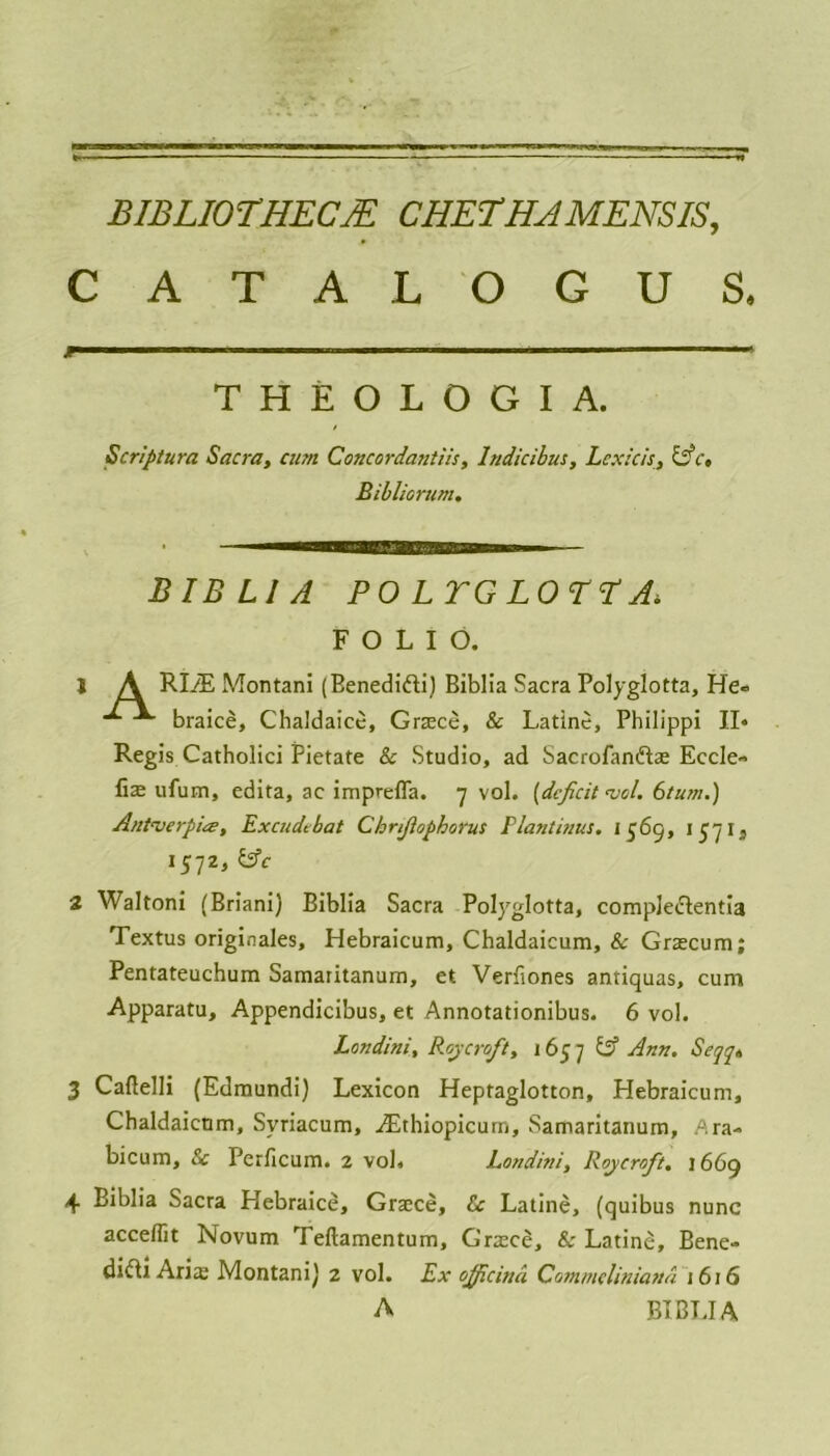 CATALOGUS. JF—■■ ■■■■ ■ ■■ ■ i ■■ 1 ■ THEOLOGIA. Scriptura Sacra, cum Concordantiis, Indicibus, Lcxicis, &c, Bibliorum. BIB LI A POL TG LOTT A. FOLIO. 1 A RLE Montani (Benedifti) Biblia Sacra Polyglotta, He« braice, Chaldaice, Grace, & Latine, Philippi II* Regis Catholici Pietate & Studio, ad Sacrofan&ae Eccle- fix ufum, edita, ac imprefla. 7 vol. (deficit <vol. 6tum.) Autverpitz, Excudtbat Chnjlophorus Plantinus. J 565, 1571, 1572, &c 2 Waltoni (Briani) Biblia Sacra Polyglotta, comple&entia Textus originales, Hebraicum, Chaldaicum, & Gracum; Pentateuchum Samaritanum, et Verfiones antiquas, cum Apparatu, Appendicibus, et Annotationibus. 6 vol. Londini, Roy croft, 165 7 Ann. Sejg* 3 Caflelli (Edmundi) Lexicon Heptaglotton, Hebraicum, Chaldaicum, Svriacum, Ethiopicurn, Samaritanum, Ara- bicum, & Perficum. 2 vol, Londini, Roycroft. 1669 4 Biblia Sacra Hebraice, Grace, &c Latine, (quibus nunc acceflit Novum Teftamentum, Grace, & Latine, Bene- dict Aria; Montani) 2 vol. Ex officina Commeliniana 1616 A BIBLIA