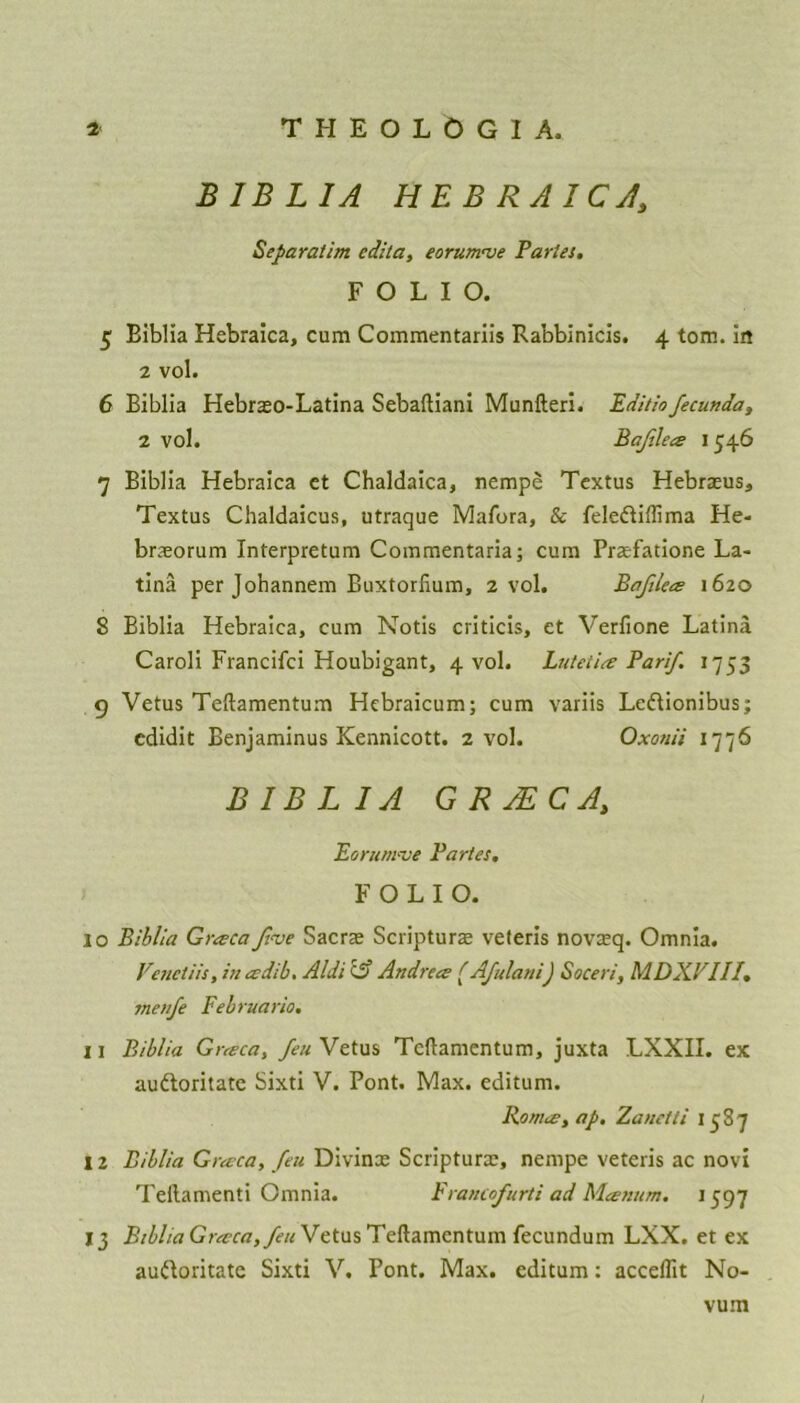 B1BLIA HEBRAICA\ Separatim edita, eorumve Paries. FOLIO. 5 Biblia Hebraica, cum Commentariis Rabbinicis. 4 tom. in 2 vol. 6 Biblia Hebreo-Latina Sebaftiani Munfteri. Editiofecunda, 2 vol. Baflea 1546 7 Biblia Hebraica et Chaldaica, nempe Textus Hebreus, Textus Chaldaicus, utraque Mafora, & feledtiffima He- brxorum Interpretum Commentaria; cum Prefatione La- tina per Johannem Buxtorlium, 2 vol. Bafilea 1620 8 Biblia Hebraica, cum Notis criticis, et Verfione Latina Caroli Francifci Houbigant, 4 vol. Lutetia Par if 1753 9 Vetus Teftamentum Hebraicum; cum variis Ledtionibus; cdidit Benjaminus Kennicott. 2 vol. Oxonii 1776 BIBLIA GRyECA, Eorum've Partes. FOLIO. 10 Biblia Graca five Sacre Scripture veteris novreq. Omnia. Venetiis, in eedib. Aldi & Andrece (Afulani) Soceri, MDXPIII. menfe Februario, 11 Biblia Gneca, feu Vetus Teftamentum, juxta LXXII. ex audloritate Sixti V. Pont. Max. editum. Romee, ap. Zanetti 1587 12 Biblia Grecca, feu Divinx Scripture, nempe veteris ac novi Tellamenti Omnia. Francofurti ad Manum. 1597 13 BibliaGrevca,feu Vetus Teftamentum fecundum LXX. et ex audloritate Sixti V. Pont. Max. editum: accdfit No- vum