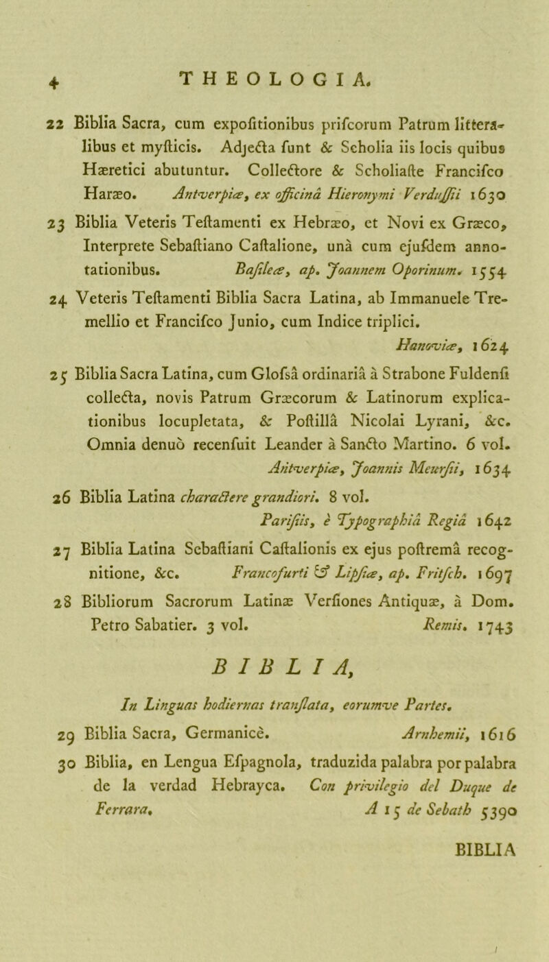+ 22 Biblia Sacra, cum expofitionibus prifcorum Patrum littera-- libus et myfticis. Adjedta funt & Scholia iis locis quibu9 Haeretici abutuntur. Colle&ore & Scholiafte Francifco Haraeo. Ant<verpice, ex officina Hieronymi VerduJJii 1630 23 Biblia Veteris Teftamenti ex Hebraeo, et Novi ex Graeco, Interprete Sebaftiano Caftalione, una cum ejufdem anno- tationibus. Bajilea, ap. Joannem Oporinum. 1554 24 Veteris Teftamenti Biblia Sacra Latina, ab Immanuele Tre- mellio et Francifco Junio, cum Indice triplici. Hanwiee, 1624 25 Biblia Sacra Latina, cum Glofsa ordinaria a Strabone Fuldenfi collefta, novis Patrum Graecorum & Latinorum explica- tionibus locupletata, & Poftilla Nicolai Lyrani, &c. Omnia denuo recenfuit Leander a San&o Martino. 6 vol. Antverpia, Joamiis Meurjii, 1634 26 Biblia Latina charattere grandiori. 8 vol. Parijiis, e Typographies Regia 1642 27 Biblia Latina Scbaftiani Caftalionis ex ejus poftrema recog- nitione, &c. Francofurti & Lip/ice, ap. Frit/ch. 1697 28 Bibliorum Sacrorum Latinae Verfiones Anticjuae, a Dorn. Petro Sabatier. 3 vol. Remis. 1743 BIBLIA, In Linguas hodiernas tranjlata, eorumve Partes. 29 Biblia Sacra, Germanice. Amhemii, 1616 30 Biblia, en Lengua Efpagnola, traduzida palabra por palabra de la verdad Hebrayca. Con pri-vilcgio del Duque de Ferrara, A 15 de Sebatb 5390 BIBLIA /