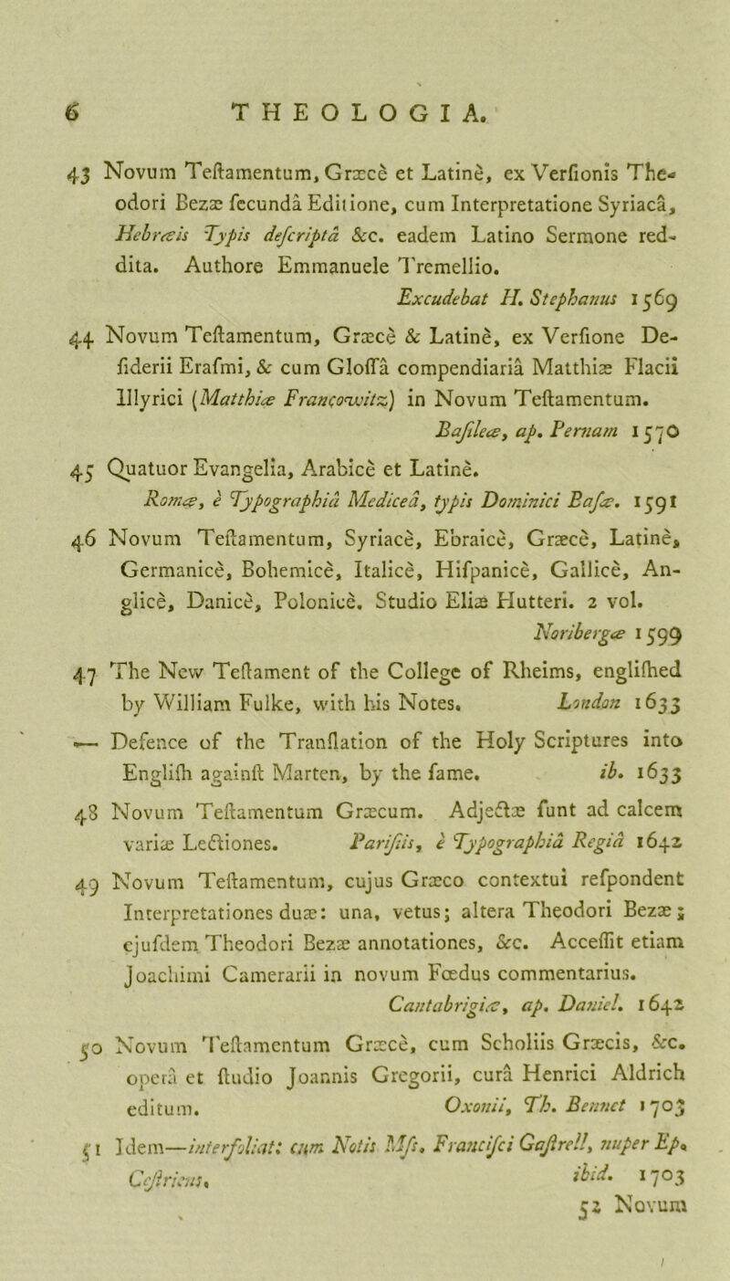 43 Novum Teftamentum, Grace et Latine, ex Verfionis The- odori Bezae fecunda Edilione, cum Interpretatione Syriaca, Hebron's Typis defcripta See. eadem Latino Sermone red- dita. Authore Emmanuele Tremellio. Excudebat H. Stephanas 1569 44 Novum Teftamentum, Grace & Latine, ex Verfione De- fiderii Erafmi, & cum Glofla compendiaria Mat this Flacii lllyrici (Matt hue Franconxntz) in Novum Teftamentum. Bajilece, ap. Be mam 157O 45 Quatuor Evangelia, Arabice et Latine. Rom^, e Fypographid Me diced, tjpis Dominici Baja. 1591 46 Novum Teftamentum, Syriace, E'oraice, Grace, Latines Germanice, Bohemice, Italice, Hifpanice, Gallice, An- giice, Danice, Poloniee. Studio Elite Hutteri. 2 vol. Noriberga? 1599 47 The New Teftament of the College of Rheims, engliflaed by William Fulke, with his Notes. London 1633 -— Defence of the Tranllation of the Holy Scriptures into Engliih againft Marten, by the fame. ib. 1633 48 Novum Teftamentum Gracum. Adjedlte funt ad ealeem varia; Lcdtiones. Parijiis, e Fypographia Regia 1642 49 Novum Teftamentum, cujus Graco contextui refpondent Interpretationes dute: una, vetus; altera Theodori Bezae; cjufdem Theodori Bezae annotationes, See. Acceflit etiam Joachimi Camerarii in novum Foedus commentarius. Cantabrigicc, ap. Daniel. 1642 50 Novum Teftamentum Grace, cum Scholiis Gracis, See. opera et ftuuio Joar.nis Gregorii, cura Henrici Aldrich editum. Oxouii, Th. Barnet 1703 $ 1 Idem—inierfoliat: cum Notis M/s. Franci/ci Ga/lreU, sniper Ep, Cejiricns. &id. 1703 52 Novum I