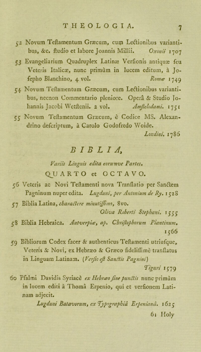 $2 Novum Teftamentum Graecum, cum Leftionibus varianti- bus, See. Audio et labore Joannis Millii. Oxonii 1707 53 Evangeliarium Quadruplex Latins Verfionis antiqure feu Veter is Italics, nunc primum in lucem editum, a Jo- fepho Blanchino, 4 vol. Romes 1749 54 Novum Teftamentum Grscum, cum Ledlionibus varianti- bus, necnon Commentario pleniore. Opera & Studio Jo- hannis Jacobi Wctilcnii. 2 vol. Amfelodami. 1751 55 Novum Teftamentum Grzecum, e Codice MS. Alexan- drino deferiptum, a Carolo Godofredo Woide. Loxdini. 1786 B I B L I A, Variis Linguis edit a eoru'nve Partes. QJJ ARTO et OCTAVO. 56 Veteris ac Novi Teftamenti nova Tranflatio per Sandiem Pagninum nuper edita. Lugduni, per Antonium de Ry, 132S K7 Biblia Latina, charaftere minutijjimi, 8vo. Oliva Roberti Stephani. 1333 58 Biblia Hebraica. Antverpue, ap. Chrijiopborum Plantinum, 1566 59 Bibliorum Codex facer & authenticus Teftamenti utriufque, Veteris & Novi, ex Hebraeo & Grasco fideliffime tranflatus in Linguam Latinam. (Verficejl Saufiis Pagnini) Tiguri if79 60 Pfalmi Davidis Syriace ex Plebrao finepun cl is nunc primum in lucem editi a Thoma Erpenio, qui et verfionem Lati- nam adjecit. Lugduni Batavorum, ex Typographic Erpeniand. 1623 61 Holy