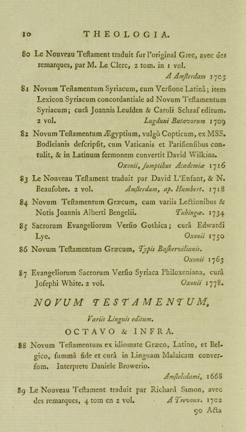 50 Le Nouveau Teflament traduit fur l’original Grec, avcc dcs remarques, par M. Le Clerc, 2 tom. in 1 vol. A Amjlerdam 1 7C3 51 Novum Teflamentum Syriacum, cum Verfione Latina; item Lexicon Syriacum concordantiale ad Novum Teflamentum Syriacum; cura Joannis Leulden & Caroli Schaaf editum. 2 vol. Lugduni Batavorum 1709 82 Novum Teflamentum iEgyptium, vulgo Copticum, ex MSS. Bodleianis defcripfit, cum Vaticanis et Parifienfibus con. tulit, & in Latinum fermonem convertit David Wilkins. Oxonii, Jumptibus Academia 1716 83 Le Nouveau Teflament traduit par David L’Enfant, & N. Eeaufobre. 2 vol. Amfterdam, ap. Humbert. 1718 84 Novum Teflamentum Grecum, cum variis Leftionibus & Notis Joannis Alberti Bengelii. Tubinga. 1734 85 Sacrorum Evangeliorum Verfio Gotnica; cura Edwardi Lye. Oxonii 1750 86 Novum Teflamentum Grecum, Tjpis Bajkerviliatiis. Oxonii 1763 87 Evangeliorum Sacrorum Verfio Syriaca Philoxeniana, cura Jofephi White, 2 vol. Oxonii 1778. NOVUM TEST AMENTUM, Variis Linguis editum. OCTAVO & INFRA. $8 Novum Teflamentum ex idiomate Greco, Latino, et Bel- gico, fumma fide et cura in Linguam Malaicam conver- fum. Interprete Daniele Browerio. Amjlelcdami, I 668 89 Le Nouveau Teflament traduit par Richard Simon, avec des remarques, 4 tom en 2 vol. A Trevoux. 1702 90 Afta