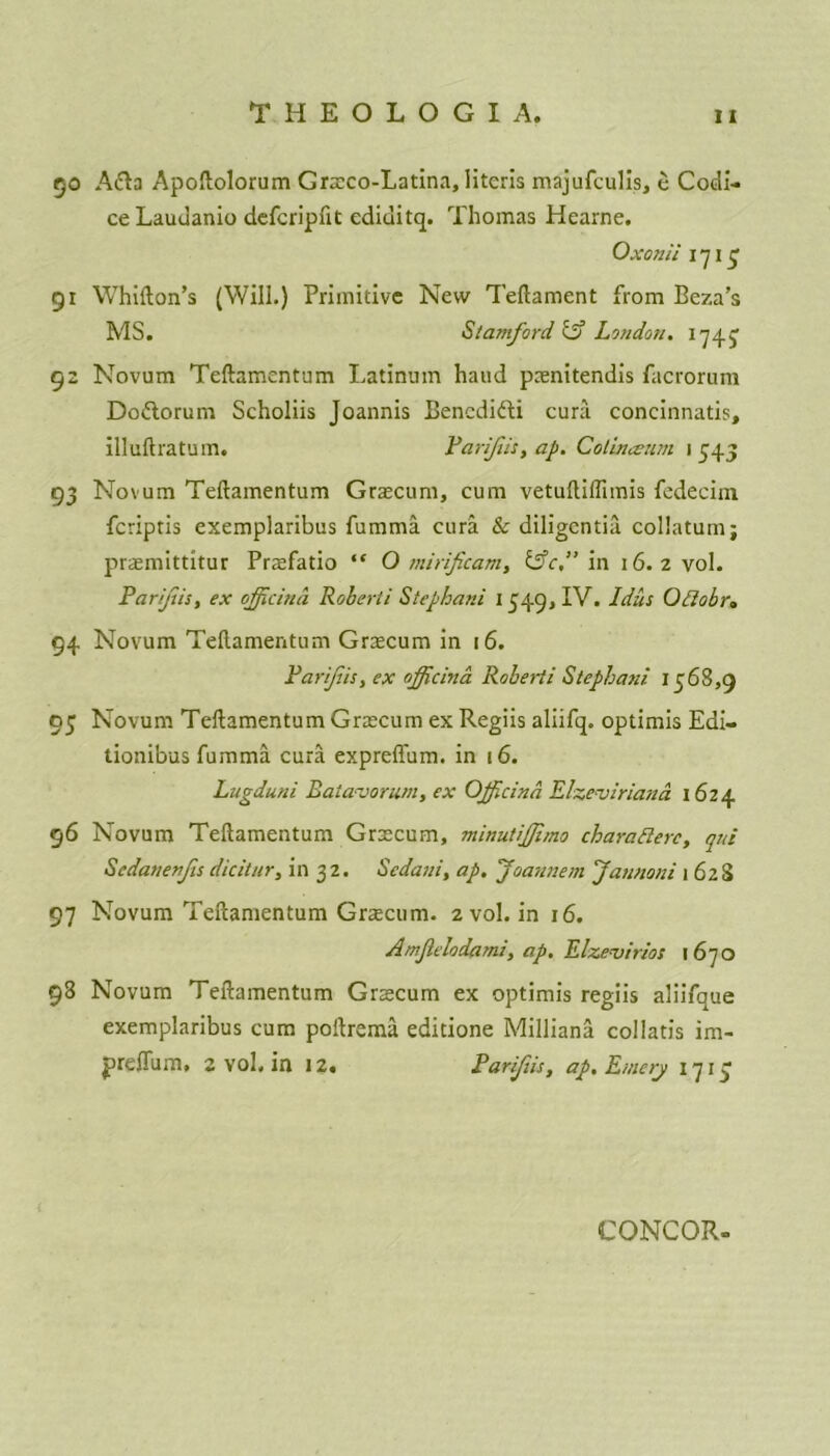 5o Afta Apoftolorum Grxco-Latina, literis majufculis, e Codi- ce Laudanio defcripftt ediditq. Thomas Hearne. Oxonii i *715 91 Whifton’s (Will.) Primitive New Teftament from Beza’s MS. Stamford & London. 1743 92 Novum Teftamentum Latinum haud pxnitendis facrorum Do&orum Scholiis Joannis Bencdifti cura concinnatis, illuftratum. Parifiii, ap. Cotinaxim 1545 93 Novum Teftamentum Grxcum, cum vetuftiflimis fedecim feriptis exemplaribus fumma cura & diligentia. collatumj prxmittitur Prxfatio “ O mirificam, &c,” in 16.2 vol. Par/jus, ex offtcind Roberti Stephani 1349,1V. Jdus Oftobr, 94 Novum Teftamentum Grxcum in 16. Parif.is, ex officina Roberti Stephani 1368,9 93 Novum Teftamentum Grxcum ex Regiis aliifq. optimis Edi- tionibus fumma cura expreffum. in 16. Litgduni Eaiavorum, ex Officind Elzeviriand 1624 96 Novum Teftamentum Grxcum, minutifjimo charatterc, qni Scdanenfisdicitur, in 32. Scdani, ap. Joannem Jannoni 1628 97 Novum Teftamentum Grxcum. 2 vol. in 16. Amjlelodarni, ap. Elzevirios 1670 98 Novum Teftamentum Grxcum ex optimis regiis aliifque exemplaribus cum poftrema editione Milliana collatis im- preffum, 2 vol. in 12. Parifiis, ap. Emery 1713