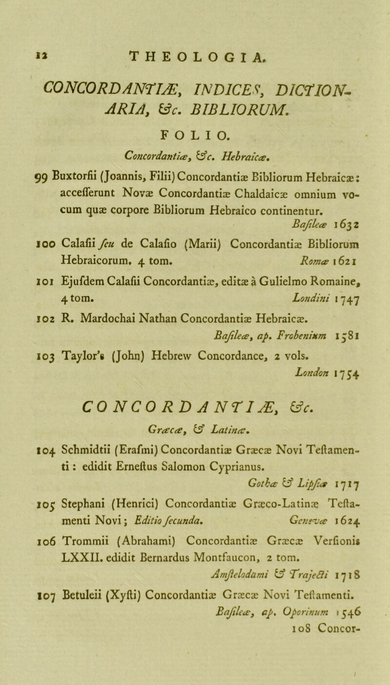CONCORD AN7m, INDICES', D1C7I0N- ARIA, &c. BIBLIORUM. FOLIO. Concordanti#, &c. Hebraic#. 99 Buxtorfii (Joannis, Filii) Concordantiae Bibliorum Hebraicae: acceflerunt Novae Concordantiae Chaldaics omnium vo- cum quae corpore Bibliorum Hebraico continentur. Bafile# 1632 100 Calafii feu de Calalio (Marii) Concordant^ Bibliorum Hebraicorum, 4 tom. Rom# \ 621 101 Ejufdem Calafii Concordantiae, editae a Gulielmo Romaine, 4 tom. Londini ! 747 102 R. Mardochai Nathan Concordantiae Hebraicae. Bafile#, ap. Frobe ilium 17 81 103 Taylor’s (John) Hebrew Concordance, 2 vols. London 1754 CONCORDANTI jE, &c. Gr#c#y Cf Latina. 104 Schmidtii (Erafrni) Concordantiae Graecae Novi Teftamen- ti: edidit Erneftus Salomon Cyprianus. Goth# 1A Lipfa 1717 105 Stephani (Henrici) Concordantiae Gneco-Latinae Tefta- mentiNovi; Editiofecunda. Geneva 1624 106 Trommii (Abrahami) Concordantiae Graecae Verfionii LXXII. edidit Bernardus Montfaucon, 2 tom. Amjielodami & 'TrajeSli 17 iS 107 Betuleii (Xyfti) Concordantiae Graecae Novi Tefiamenti. Bafile#, ap. Oporinum 1346 108 Concor-