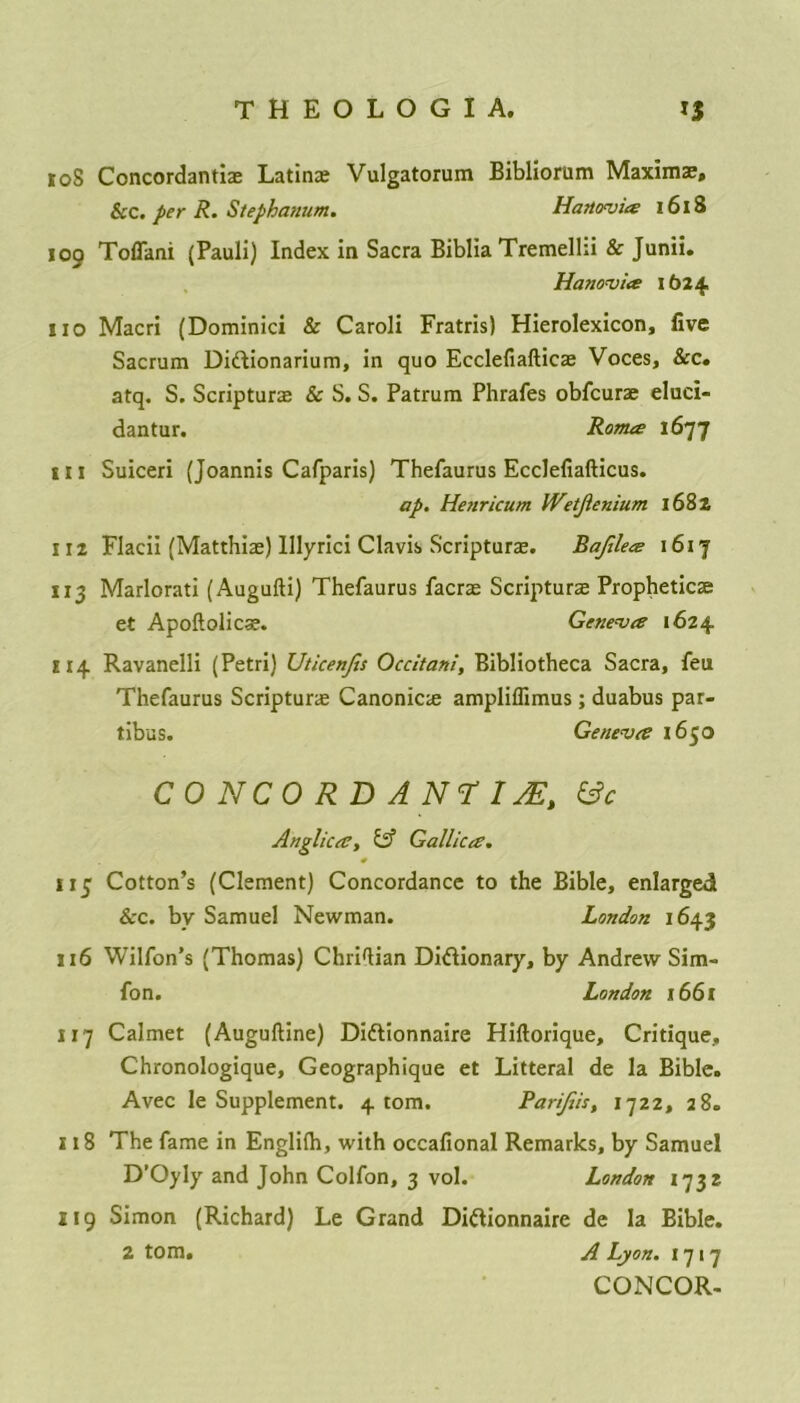108 Concordanti® Latin® Vulgatorum Bibliorum Maxim®, &c. per R. Stephanum. Hanovia 1618 109 Toflani (Pauli) Index in Sacra Biblia Tremelhi & Junii. Hanovia 1624 no Macri (Dominici & Caroli Fratris) Hierolexicon, live Sacrum Didionarium, in quo Ecclefiaftic® Voces, &c. atq. S. Scriptur® & S. S. Patrum Phrafes obfcur® eluci- dantur. Roma 1677 in Suiceri {Joannis Cafparis) Thefaurus Ecclefiafticus. ap. Henricum Wetjienium 1682 112 Flacii (Matthi®) lllyrici Clavis Scriptur®. Bajilea 1617 113 Marlorati (Augufti) Thefaurus facr® Scriptur® Prophetic® et Apoftolic®. Geneva 1624 H14 Ravanelli (Petri) Uticenfis Occitani, Bibliotheca Sacra, feu Thefaurus Scriptur® Canonic® ampliflimus; duabus par- tibus. Geneva 1650 CONCORD ANTIJEt &c Anglica, & Gallica. 113 Cotton’s (Clement) Concordance to the Bible, enlarged See. by Samuel Newman. London 1643 116 Wilfon’s (Thomas) ChriTian Didionary, by Andrew Sim- fon. London 1661 117 Calmet (Auguftine) Didionnaire Hiftorique, Critique, Chronologique, Geographique et Litteral de la Bible. Avec le Supplement. 4 tom. Parijtis, 1722, 28. 118 The fame in Englilh, with occafional Remarks, by Samuel D’Oyly and John Colfon, 3 vol. London 1732 119 Simon (Richard) Le Grand Didionnaire de la Bible. 2 tom. A Lyon. 1717 CONCOR-