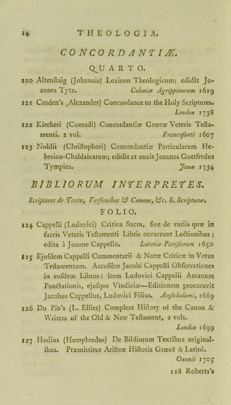 CONCORD ANTI JE» Q^U A R T O. 120 Altenflaig (Johannis) Lexicon Theologicum; edidit Jo« annes lytz. Colonice Agrippimrum 1619 121 Cruden’s k Alexander) Concordance to the Holy Scriptures,, London 1738 122 Kireheri (Conradi) Concordantia; Graca; Veteris Tefta- menti. 2 vol. Francofurti 1607 123 Noldii (Chriftophori) Concordantia; Particularum He- braico-Chaldaicarum; edidit et auxit Joannes Gottfredus Tympius. ’Jena 1734 B IB L 10 RUM INTERPRETES. Scriptores de Textu, Verjionibus ty Cavone, lye. S. Scripturce, FOLIO. 124 Cappelli (Ludovici) Critica Sacra, five de variis qua; in facris Veteris Teftamenti Libris occurrunt Le&ionibus; edita a Joanne Cappello. Lutetia? Parijiorum 1650 125 Ejufdem Cappelli Commcntarii & Notce Critics in Vetus Teftamentum. Acceflere Jacobi Cappelli Obfervationes in eofdem Libros: item Ludovici Cappelli Arcanum Punftationis, ejufque Vindicis—Editioncm procuravit Jacobus Cappellus, Ludovici Filius. A/nJielcdatni, 1689 126 Du Pin’s (L. Ellies) Compleat Hiftory of the Canon Sc Writers of the Old Sc New Teftament, 2 vols. London 1 699 127 Hodius (Humphredus) De Bibliorum Textibus original- ibus. Prxmittitur Ariflex Hiftoria Grace &Latine. Oxonii 1707 128 Roberts’s /