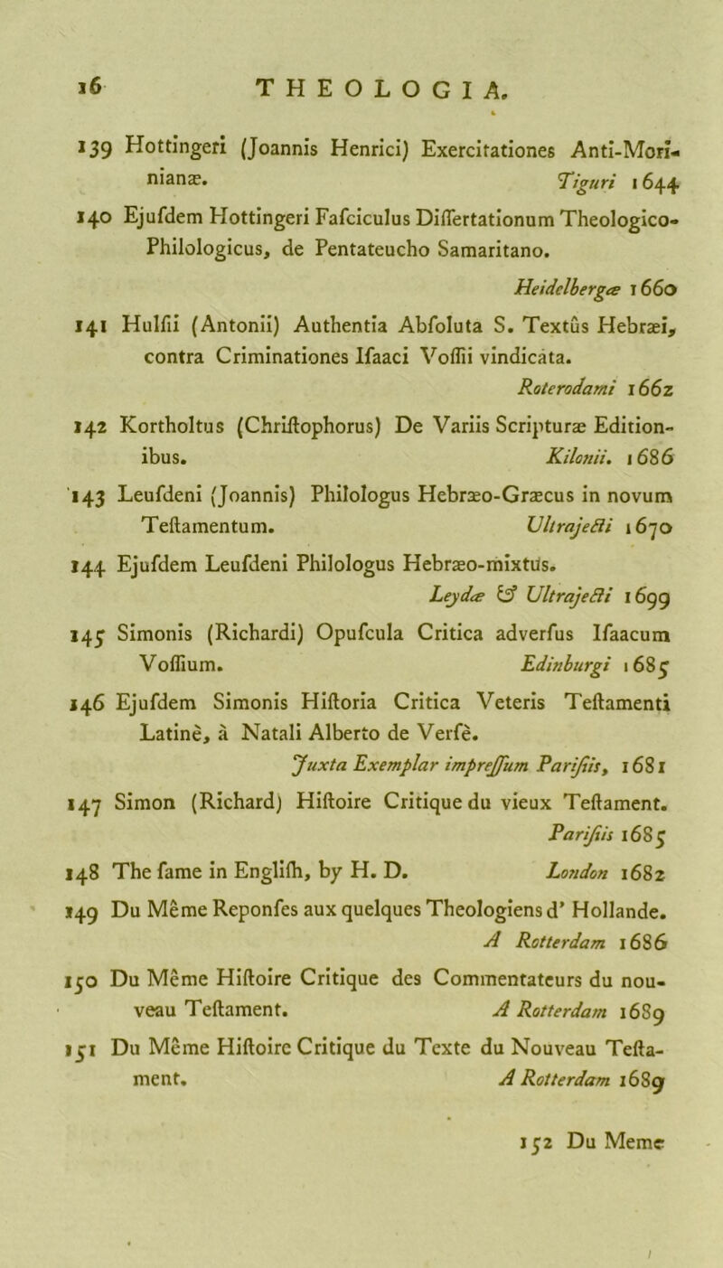 4 139 Hottingeri (Joannis Henrici) Exercifationes Anti-Mori- nians. Tiguri 1644 140 Ejufdem Hottingeri Fafciculus Differtationum Theologico- Philologicus, de Pentateucho Samaritano. Heidelberg<z 1660 141 Hulfii (Antonii) Authentia Abfoluta S. Textus Hebrari, contra Criminationes Ifaaci Voflii vindicata. Roterodami 1662 142 Kortholtus (ChrLftophorus) De Variis Scriptura; Edition- ibus. Kilonii. 1686 143 Leufdeni (Joannis) Philologus Hebrao-Grascus in novum Teftamentum. Ultrajefii 1670 144 Ejufdem Leufdeni Philologus Hebraso-mixtus. Lejdcs & Ultra]edit 1699 143 Simonis (Richardi) Opufcula Critica adverfus Ifaacum Voflium. Edinburgi 1683 146 Ejufdem Simonis Hiftoria Critica Veteris Teftamenti Latine, a Natali Alberto de Verfe. Juxta Exemplar imprejfum Parijiis, 1681 147 Simon (Richard) Hiftoire Critique du vieux Teftament. Parijiis 1683 148 The fame in Englifti, by H. D. London 1682 149 Du Meme Reponfes aux quelques Theologiens d’ Hollande. A Rotterdam 1686 130 Du Meme Hiftoire Critique des Commentateurs du nou- veau Teftament. A Rotterdam 1689 131 Du Meme Hiftoire Critique du Tcxte du Nouveau Tefta- ment. A Rotterdam 16S9 132 Du Meme /