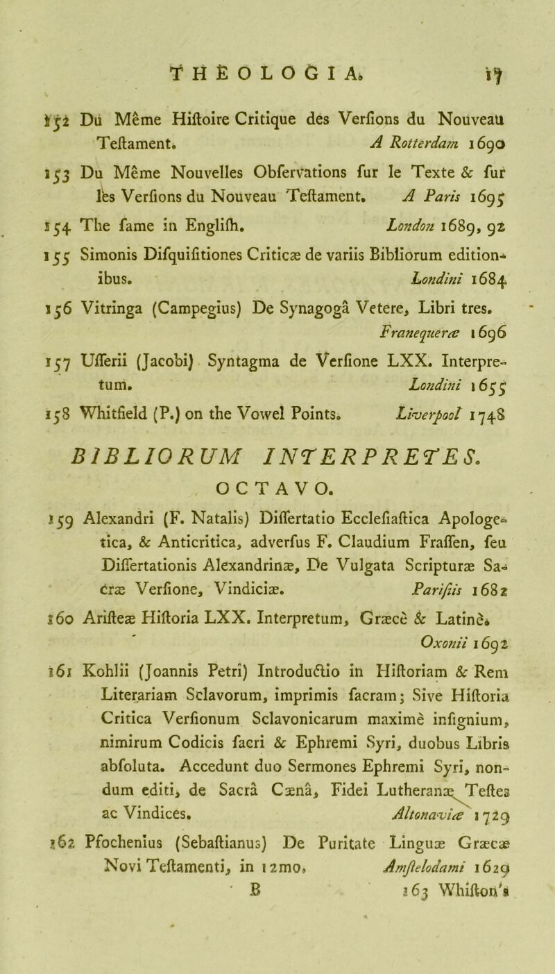 t ji Da Meme Hiftoire Critique des Verfions du Nouveau Teftament. A Rotterdam 1690 153 Du Meme Nouvelles Observations fur Ie Texte & fur fes Verfions du Nouveau Teftament. A Paris 169^ 134 The fame in Englilh. London 1689, 92 155 Simonis Difquiiitiones Critice de variis Bibliorum edition- ibus. hondini 1684 156 Vitringa (Campegius) De Synagoga Vetere, Libri tres. Franequerre 1696 157 Ufferii (Jacobi) Syntagma de Verfione LXX. Interpret turn. Londini 1633 158 Whitfield (P.) on the Vowel Points. Liverpool 1748 BIBLIORUM I NT ERP RET ES. OCTAVO. i 59 Alexandri (F. Natalis) Diflertatio Ecclefiaftica Apologe~ tica, & Anticritica, adverfus F. Claudium Fralfen, feu Difiertationis Alexandrine, De Vulgata Scripture Sa= ere Verfione, Vindicie. Parifiis 1682 s6o Ariftee Hiftoria LXX. Interpretum, Grece Sc Latine* Oxonii 1692 161 Kohlii (Joannis Petri) Introduftio in Hiftoriam & Rem Literariam Sclavorum, imprimis facram; Sive Hiftoria Critica Verfionum Sclavonicarum maxime infignium, nimirum Codicis facri & Ephremi Syri, duobus Libris abfoluta. Accedunt duo Sermones Ephremi Syri, non- dum editij de Sacra Cena, Fidei Lutherane^ Teftes ac Vindices. Alt on avia: 1729 »62 Pfochenius (Sebaftianus) De Puritate Lingue Grece Novi Teftamenti, in i2mo, Amplodami 1629 ' B 163 Whifton’a