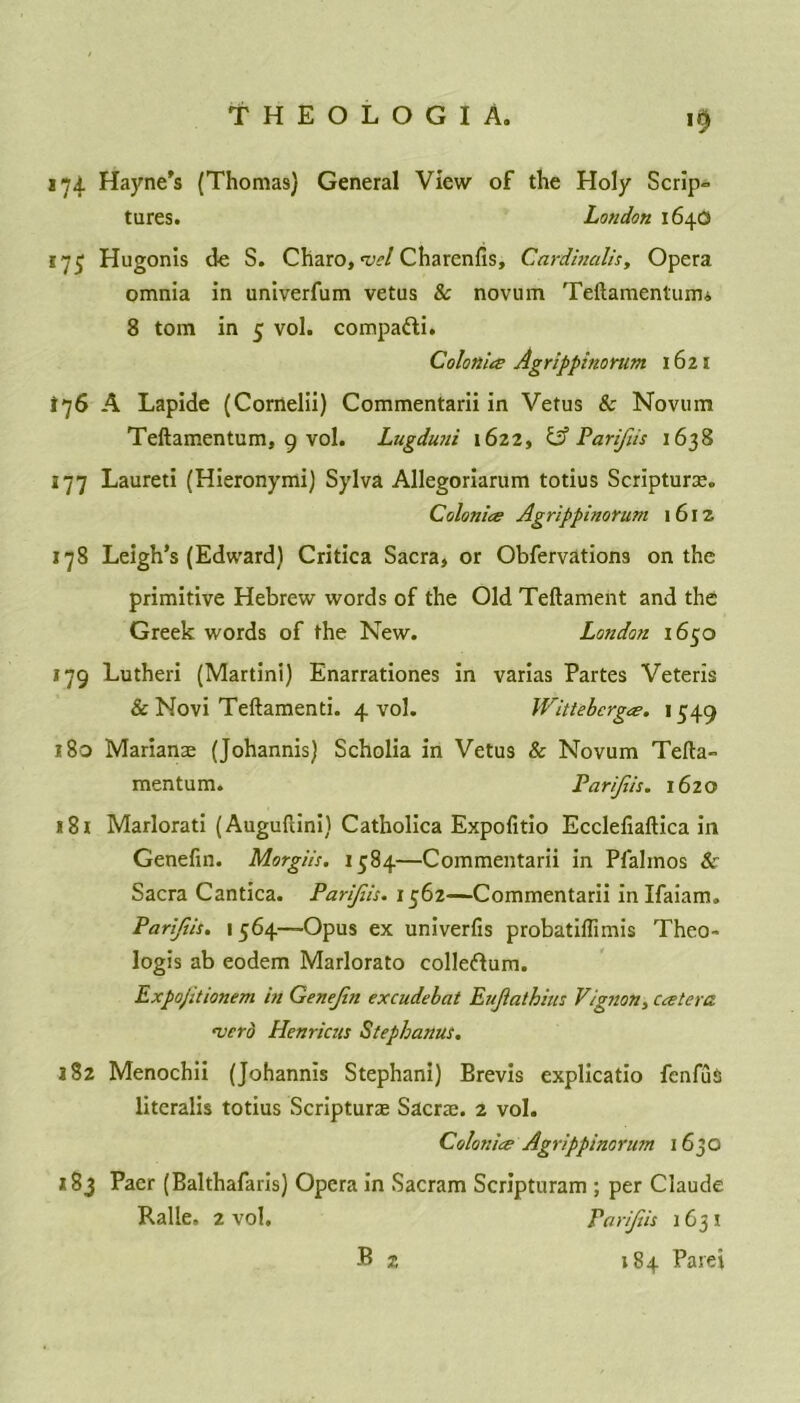 '9 174 Hayne’s (Thomas) General View of the Holy Scrip- tures. London 1640 175 Hugonis de S. Charo, nsel Charcnfis, Cardinalis, Opera omnia in univerfum vetus & novum Teftamentuim 8 tom in 5 vol. compa&i. Colo nice Agrippinorum 1621 *76 A Lapide (Cornelii) Commentarii in Vetus & Novum Teftamentum, 9 vol. Lugduni 1622, & Parifiis 1638 177 Laureti (Hieronymi) Sylva Allegoriarum totius Scripture. Colonics Agrippinorum 1612 178 Leigh’s (Edward) Critica Sacra, or Obfervations on the primitive Hebrew words of the Old Teftament and the Greek words of the New. London 1650 179 Lutheri (Martini) Enarrationes in varias Partes Veteris & Novi Teftamenti. 4 vol. Wittebcrgcs. 1549 180 Marianae (Johannis) Scholia in Vetus & Novum Tefta- mentum. Parijiis. 1620 181 Marlorati (Auguftini) Catholica Expofitio Ecclefiaftica in Genefin. Morgiis. 1584—Commentarii in Pfalmos Sr Sacra Cantica. Parijiis. 1562—Commentarii inlfaiam. Parijiis. 1 564—Opus ex univerfis probatiffimis Theo- logis ab eodem Marlorato collegium. Expojitionem in Genejin excudebat Eujlathius Vignon, Ccetera. verb Henricus Stephanas. 182 Menochii (Johannis Stephan!) Brevis explicatio fenfuis literalis totius Scripture Sacre. 2 vol. Colonics Agrippinorum 16JO *83 Paer (Balthafaris) Opera in Sacram Scripturam ; per Claude Ralle, 2 vol. Parijiis 1631