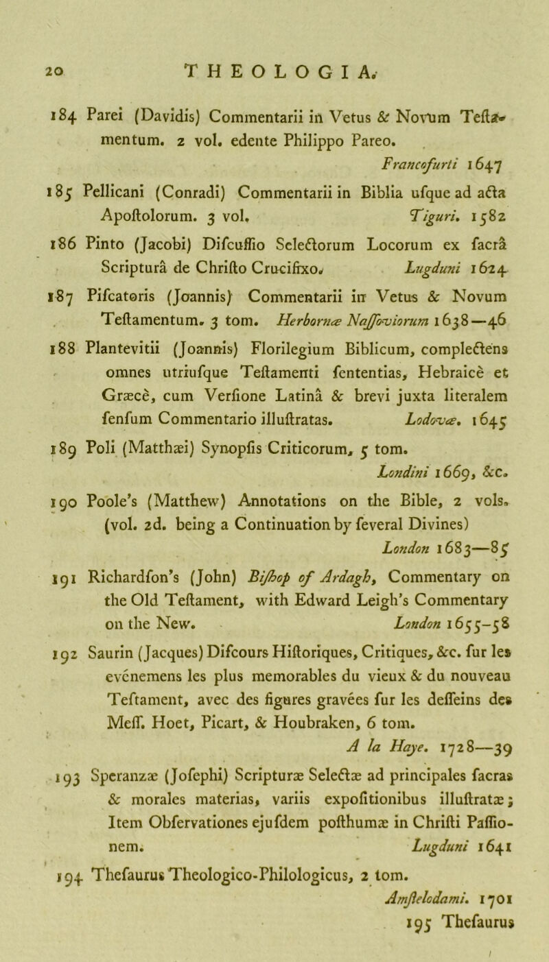 184 Parei (Davidis) Commentarii in Vetus & Novum Tefta» mentum. 2 vol. edente Philippo Pareo. Francofurti 1647 185 Pellicani (Conradi) Commentarii in Biblia ufque ad afta Apoftolorum. 3 vol. Tiguri. 1582 186 Pinto (Jacobi) Difcuffio Scle&orum Locorum ex facrrt Scriptura de Chrifto Cruciftxow Lugduni 1624 187 Pifcatoris (Joannis) Commentarii in Vetus & Novum Teftamentum. 3 tom. Herborna? Nafprviorum 1638—46 188 Plantevitii (Joannis) Florilegium Biblicum, comple&ens omnes utriufque Teftamenti fententias, Hebraice efc Grace, cum Verfione Latina & brevi juxta literalem fenfum Commentario illuftratas. Lodova. 1645 189 Poli (Matthai) Synopfis Criticorum, 5 tom. Londini 1669, &C» 190 Poole’s (Matthew) Annotations on the Bible, 2 vols. (vol. 2d. being a Continuation by feveral Divines) London 1683—85' 191 Richardfon’s (John) Bijhop of Ardagh, Commentary on the Old Teftament, with Edward Leigh’s Commentary on the New. London 1655-58 192 Saurin (Jacques) Difcours Hiftoriques, Critiques, &c. fur les evcnemens les plus memorables du vieux & du nouveau Teftament, avec des figures gravees fur les deffeins des MelT. Hoet, Picart, & Houbraken, 6 tom. A la Haye. 1728—39 193 Speranza (Jofephi) Scriptura Selefta ad principals facras & morales materias, variis expofitionibus illuftrata; Item Obfervationes ejufdem pofthuma in Chrifti Paflio- nem. Lugduni 1641 194 ThefaurusTheoIogico-Philologicus, 2 tom. Amf.elodami. 17 01 195 Thefaurus