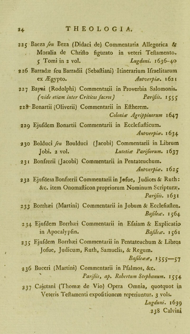 225 Baeza feu Eeza (Didaci de) Commentaria Allegorica & Moralia de Chrifto figurato in veteri Teftamento. 3 Tomi in 2 vol. Lugdutii. 1636-40 226 Barradas feu Barradii (Sebaftiani) Itinerarium Ifraelitarum ex iEgypto. Antwerp ice. 162 1 227 Bayni (Rodolphi) Commentarii in Proverbia Salomonis. (wide etiam inter Criticos facros) Parifiis. 1557 228- Bonartii (Oliverii) Commentarii in Eftherem. Colonic Agrippinorum 1647 229 Ejufdem Bonartii Commentarii in Ecclefiafticum. Antwerpice. 1634 230 Bolduci feu Boulduci (Jacobi) Commentarii in Librum Jobi. 2 vol. Lutet'ue Parijiorum. 1637 231 Bonfrerii (Jacobi) Commentarii in Pentateuchum. Antwerpice. 16 2 £ 232 Ejufdem Bonfrerii Commentarii in Jsfue, Judices & Ruth: &c. item Onomafticon propriorum Nominum Scripturx. Parifis. 1631 233 Borrhari (Martini) Commentarii in Jobum & Ecclefiaften. Baflecc. 1364 234 Ejufdem Borrhari Commentarii in Efaiam & Explicatio in Apocalypfin. Bafilcec. 1561 235 Ejufdem Borrhari Commentarii in Pentateuchum & Libros Jofue, Judicum, Ruth, Samuelis, & Regum. Baftlecece, 1555—37 236 Buceri (Martini) Commentarii in Pfalmos, &c. Parijiis, ap. Robertum Stephanum. 1334 237 Cajetani (Thomae de Vio) Opera Omnia, quotquot in Veteris Teftamenti expofitioncm reperiuntur. 3 vols. Lugduni. 1639 238 Calvini