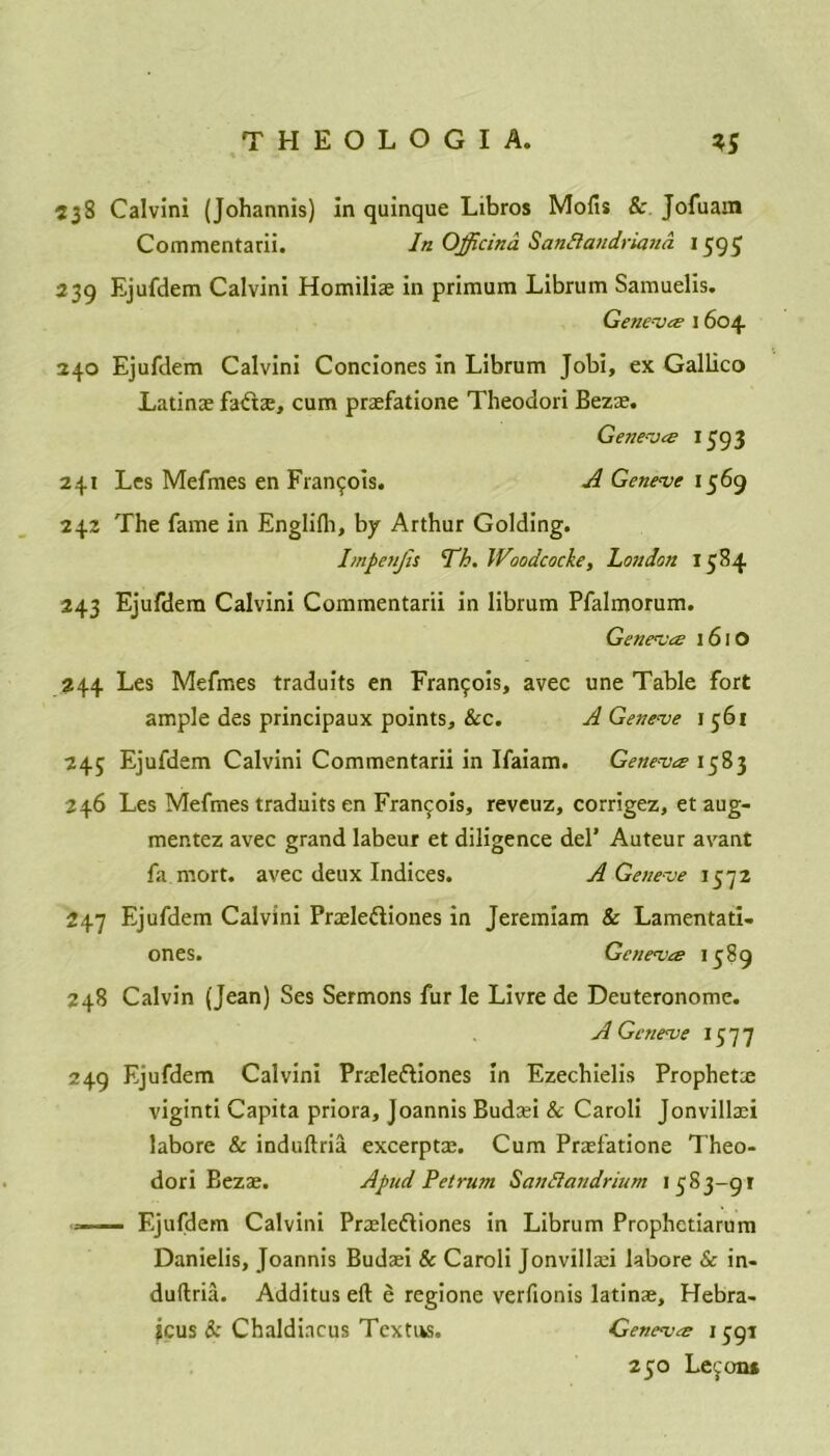 538 Calvin! (Johannis) in quinque Libros Mofis &. Jofuam Coinmentarii. In Officina Sandlandriand 1595 239 Ejufdem Calvini Homiliae in primum Librum Samuelis. Geneva 1604 240 Ejufdem Calvini Condones in Librum Jobi, ex Gallico Latinae fadae, cum praefatione Theodori Bezae. Geneves *593 241 Les Mefmes en Francois. A Geneve 1569 242 The fame in Englifli, by Arthur Golding. Impenjis Th. Woodcocke, London 1584 243 Ejufdem Calvini Commentarii in librum Pfalmorum. Geneves 161O 244 Les Mefmes traduits en Francois, avec une Table fort ample des principaux points, &c. A Geneve 1 561 245 Ejufdem Calvini Commentarii in Ifaiam. Geneva 1583 246 Les Mefmes traduits en Francois, reveuz, corrigez, et aug- mentez avec grand labeur et diligence del’ Auteur avant fa mort. avec deux Indices. A Geneve 1572 247 Ejufdem Calvini Praelediones in Jeremiam & Lamentati- ones. Geneva 1589 248 Calvin (Jean) Ses Sermons fur le Livre de Deuteronome. A Geneve 1577 249 Ejufdem Calvini Praelediones in Ezechielis Prophetce viginti Capita priora, Joannis Budaei & Caroli Jonvillaei labore & induftria excerptae. Cum Praefatione Theo- dori Bezae. A pud Pet rum SanSiandrium 1583-91 — Ejufdem Calvini Praelediones in Librum Prophetiarum Danielis, Joannis Budaei & Caroli Jonvillaei labore & in- duftria. Additus eft e regione verfionis latinae, Hebra- tcus & Chaldincus Textns. Geneva 1591 250 Le^on*