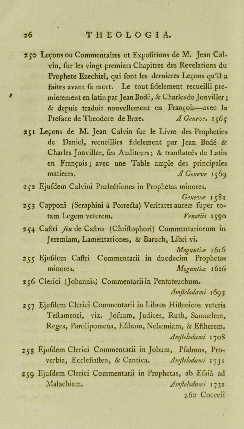 250 Lefons ou Commentaires et Expofitions de M. Jean Cal- vin, fur les vingt premiers Chapitres des Revelations du Prophete Ezechiel, qui font les dernieres Lemons qu’il a faites avant fa mort. Le tout fidelement recueilli pre- mierement en latin par Jean Bude, & Charles de Jonviller; & depuis traduit nouvellement en Francois—avec la Preface de Theodore deBeze. A Geneve. 1565' 251 Lemons de M. Jean Calvin fur le Livre des Propheties de Daniel, recueillies fidelement par Jean Bude & Charles Jonviller, fes Auditeurs; & tranflatees de Latin en Francis; avec une Table ample des principals matieres. A Geneve 1569 252 Ejufdem Calvini Prasle&iones in Prophetas minores. Geneves 1581 253 Capponi (Seraphini a Porre&a) Veritates aurea: fuper to- tam Legem veterem. Venetiis 1590 254 Caftri feu de Caftro (Chriftophori) Commentariorum in Jeremiam, Lamentationes, & Baruch, Libri vi. Moguntics 1616 255 Ejufdem Caftri Commentarii in duodecim Prophetas minores. Moguntiee 1616 256 Clerici (Johannis) Commentarii in Pentateuchum. Amjlelodami 1693 257 Ejufdem Clerici Commentarii in Libros Hiftoricos veteris Teftamenti, viz. Jofuam, Judices, Ruth, Samuelem, Reges, Parolipomena, Efdram, Nehemiam, & Eftherem. Atnftelodami 1708 255 Ejufdem Clerici Commentarii in Jobum, Pfalmos, Pro- verbia, Ecclefiaften, & Cantica. Amflelodami 1731 259 Ejufdem Clerici Commentarii in Prophetas, ab Efaia ad Malachiam. Amjlelodami 1731 260 Cocccii