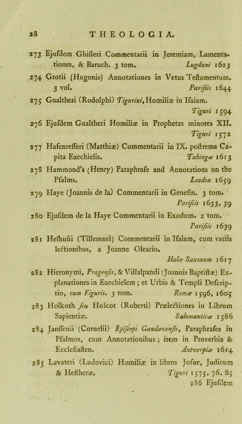 273 Ejufdem Ghilleri Commentarii in Jeremiam, Lamenta- tions, & Baruch. 3 tom. Lugduni 1623 274 Grotii (Hugonis) Annotationes in Vetus Teftamentum. 3 vol. Parijiis 1644 275 Gualtheri (Rodolphi) Tigurini,Homiliae in Ifaiam. Tiguri 1594 276 Ejufdem Gualtheri Homiliae in Prophetas minores XII. Tiguri 1 £72 277 Hafenrefferi (Matthias) Commentarii in IX. poltrema Ca- pita Ezechielis. Tubingce 1613 278 Hammond’s (Henry) Paraphrafe and Annotations on the Pfalms. London 1659 279 Haye (Joannis de la) Commentarii in Genefin. 3 tom. Parijiis 1633, 39 280 Ejufdem de la Haye Commentarii in Exodum. 2 tom. Parijiis 1639 281 Hefhufii (Tillemani) Commentarii in Ifaiam, cum variis leftionibus, a Joanne Oleario. Halre Saxo/tum 1617 282 Hieronymi, Pragenjis, Sc Villalpandi (Joannis Baptiftae) Ex- planations in Ezechielem ; et Urbis & Templi Defcrip- tio, cum Figuris. 3 tom. Ronue 1596, 1603 283 Holkoth Jeu Holcot (Roberti) Praele&iones in Librum Sapientiae. Salomantiue 1586 284 Janflcnii (Cornclii) Epijcopi Gaudaveujis, Paraphrafes in Pfalmos, cum Annotationibus; item in Proverbia & Ecclcfiaften. Antwerpice 1614 285 Lavateri (Ludovici) Homiliae in libros Jofue, Judicum & Heitherae. Tiguri 1375, 76, 83 z86 Ejufdem