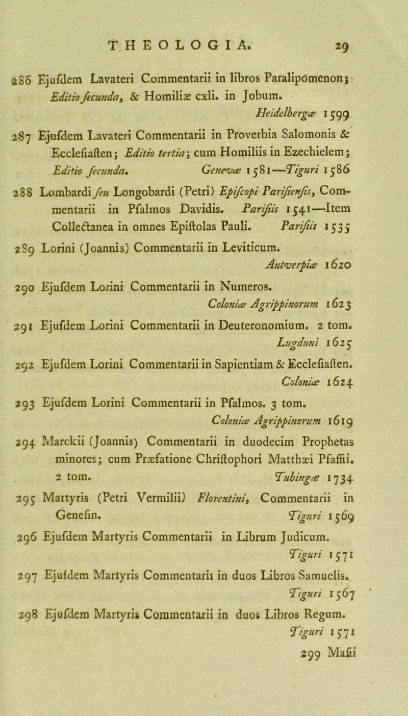 286 Ejufdem Lavateri Commentarii in libros Paralipdmenonj Editiofecunda, & Homilix cxli. in Jobum. Heidelbergce 1599 287 Ejufdem Lavateri Commentarii in Proverbia Salomonis Sc Ecclefiaften; Editio tertia\ cum Homiliis in Ezechielemj Editio fecunda. Geneva 1581—Tiguri 1586 288 Lombardi feu Longobardi (Petri) Epfcopi Parfenfs, Com- mentarii in Pfalmos Davidis. Parifis 1541—Item Colledanea in omnes Epiftolas Pauli. Parifis 1535 289 Lorini (Joannis) Commentarii in Leviticum. Ant-verpics 1620 290 Ejufdem Lorini Commentarii in Nuineros. Colonies Agrippinorum 1623 291 Ejufdem Lorini Commentarii in Deuteronomium. 2 tom. Lugduni 1623 292 Ejufdem Lorini Commentarii in Sapientiam & Ecclefiaften. Colonies 1624 293 Ejufdem Lorini Commentarii in Pfalmos. 3 tom. Colonics Agrippinorum 1619 294 Marckii (Joannis) Commentarii in duodecim Prophetas minores; cum Prsefatione Chriftophori Matthsei Pfaffii. 2 tom. 'Tubingts 1734 293 Maityris (Petri Vermilii) Florentini, Commentarii in Genefin. Tiguri 1569 296 Ejufdem Martyris Commentarii in Librum Judicum. Tiguri 15 7 x 297 Ejufdem Martyris Commentarii in duos Libros Samuclis. Tiguri 1567 298 Ejufdem Martyris Commentarii in duos Libros Regum. T’guri 1371 299 Mafii