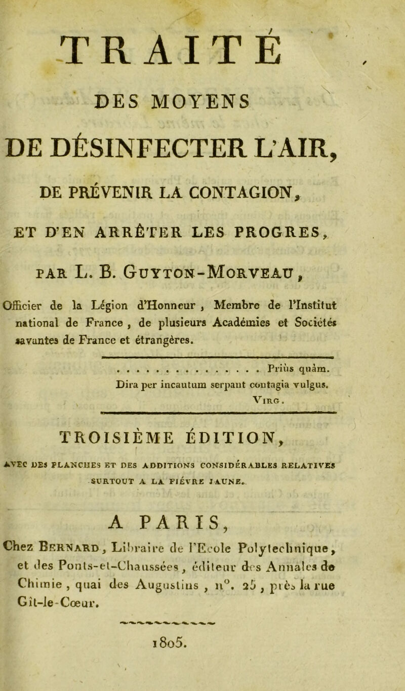 DES MOYENS DE DÉSINFECTER L’AIR, DE PRÉVENIR LA CONTAGION, ET D’EN ARRÊTER LES PROGRES, par L. B. Guyton-Morveau, Officier de la Légion d’Honneur , Membre de l’Institut national de France , de plusieurs Académies et Sociétés «ayantes de France et étrangères. Priùs quàm. Dira per incautum serpant coutagia vulgus. VlRG. TROISIÈME ÉDITION, AVEC 1)EJ PLANCHES ET DES ADDITIONS CONSIDERABLES RELATIVES SURTOUT A LA FIEVRE JAUNE. A PARIS, Chez Bernard, Libraire de l’Ecole Polytechnique, et îles Ponts-el-Chaussées, éditeur des Annales de Chimie, quai des Augoslius , n°. ct'J 3 pièalarue Gît-ie-Coeur. i8o5.