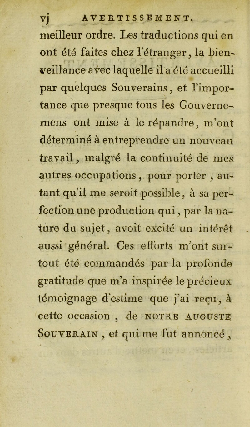 vj AVERTISSEMENT, meilleur ordre. Les traductions qui en ont été faites chez l’étranger, la bien- veillance avec laquelle il a été accueilli par quelques Souverains, et l’impor- tance que presque tous les Gouverne- mens ont mise à le répandre, m’ont déterminé à entreprendre un nouveau travail, malgré la continuité de mes autres occupations, pour porter , au- tant qu’il me seroit possible, à sa per- fection une production qui, par la na- ture du sujet, avoit excité un intérêt aussi général. Ces efforts m'ont sur- tout été commandés par la profonde gratitude que m’a inspirée le précieux témoignage d’estime que j’ai reçu, à cette occasion , de notre auguste Souverain , et qui me fut annoncé >