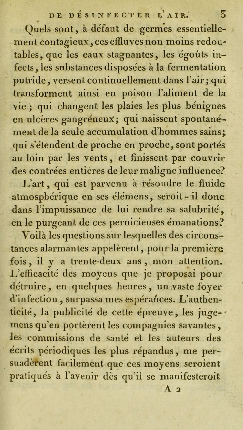 * Quels sont, à défaut de germes essentielle- ment contagieux, ces effluves non moins redou- tables, que les eaux stagnantes, les égouts in- fects, les substances disposées à la fermentation putride, versent continuellement dans l’air ; qui transforment ainsi en poison l’aliment de la vie ; qui changent les plaies les plus bénignes en ulcères gangréneux:; qui naissent spontané- ment de la seule accumulation d’hommes sains; qui s’étendent de proche en proche, sont portés au loin par les vents, et finissent par couvrir des contrées entières de leur maligne influence? L’art, qui est parvenu à résoudre le fluide atmosphérique en ses élémens, seroit-il donc dans l’impuissance de lui rendre sa salubrité, en le purgeant de ces pernicieuses émanations? Voilà les questions sur lesquelles des circons- tances alarmantes appelèrent, pour la première fois, il y a trente-deux ans , mon attention. L’efficacité des moyens que je proposai pour détruire , en quelques heures , un vaste loyer d’infection , surpassa mes espérances. L’authen- ticité, la publicité de cette épreuve, les juge-' mens qu’en portèrent les compagnies savantes, les commissions de santé et les auteurs des écrits périodiques les plus répandus, me per- suadèrent facilement que ces moyens seroient pratiqués à l’avenir dès qu’il se manifesteroit A 2