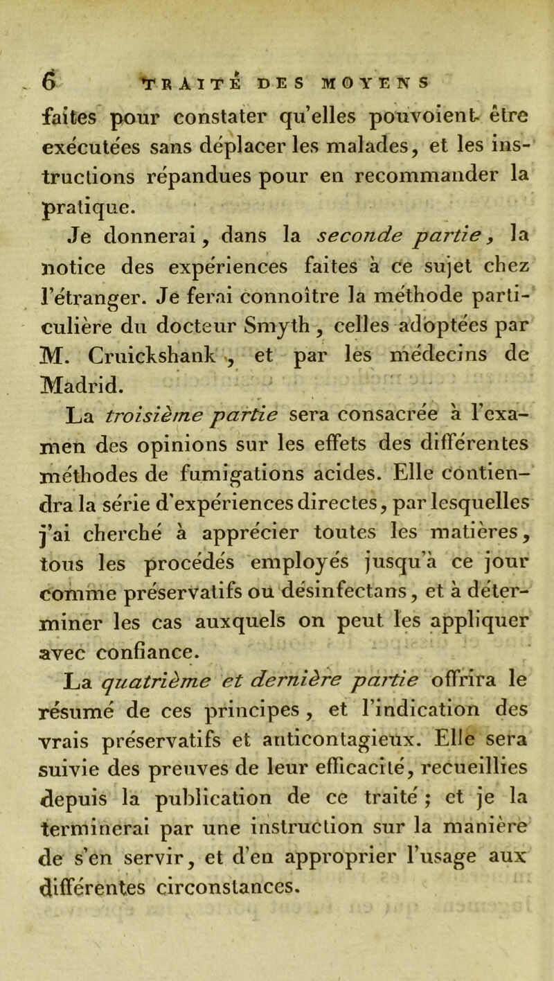 faites pour constater quelles pouvoient- être exécutées sans déplacer les malades, et les ins- tructions répandues pour en recommander la pratique. Je donnerai, dans la seconde partie, la notice des expériences faites à ce sujet chez l’étranger. Je ferai connoître la méthode parti- culière du docteur Smyth , celles adoptées par M. Cruickshank , et par les médecins de Madrid. La troisième partie sera consacrée à l’exa- men des opinions sur les effets des différentes méthodes de fumigations acides. Elle contien- dra la série d’expériences directes, par lesquelles j’ai cherché à apprécier toutes les matières, tous les procédés employés jusqu’à ce jour comme préservatifs ou désinfectans, et à déter- miner les cas auxquels on peut les appliquer avec confiance. La quatrième et dernière panie offrira le résumé de ces principes, et l’indication des vrais préservatifs et anticontagieux. Elle sera suivie des preuves de leur efficacité, recueillies depuis la publication de ce traité ; et je la terminerai par une instruction sur la manière de s’en servir, et d’en approprier l’usage aux différentes circonstances.