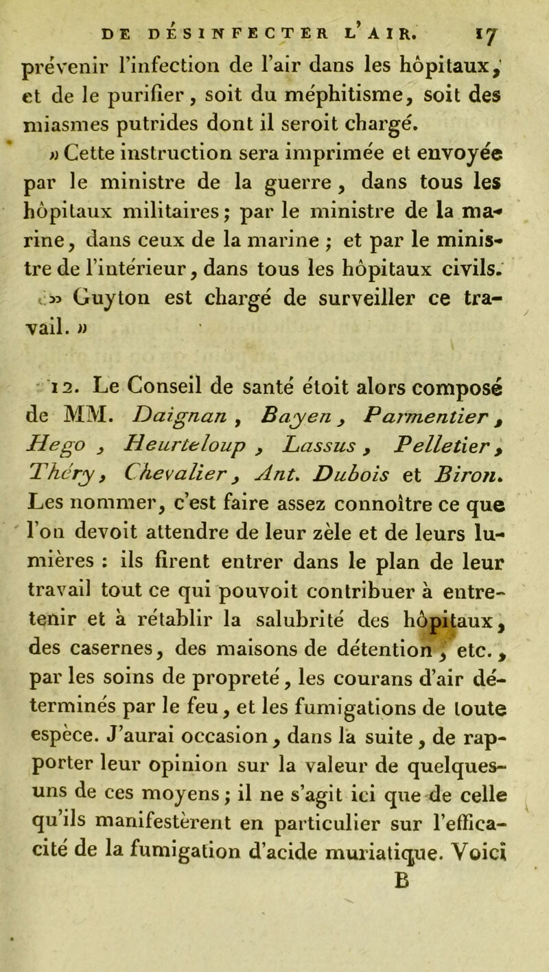 DE DÉSINFECTER l’AIR. IJ prévenir l’infection de l’air dans les hôpitaux, et de le purifier, soit du méphitisme, soit des miasmes putrides dont il seroit chargé. » Cette instruction sera imprimée et envoyée par le ministre de la guerre , dans tous les hôpitaux militaires; par le ministre de la ma-» rine, dans ceux de la marine ; et par le minis- tre de l’intérieur, dans tous les hôpitaux civils. Guyton est chargé de surveiller ce tra- vail. » 12. Le Conseil de santé étoit alors composé de MM. Daignan , BayenParmentier t Hego Heurte loup , Lassus , Pelletier > Théry, Chevalier, Ant. Dubois et Biron. Les nommer, c’est faire assez connoître ce que l’on devoit attendre de leur zèle et de leurs lu- mières : ils firent entrer dans le plan de leur travail tout ce qui pouvoit contribuer à entre- tenir et à rétablir la salubrité des hôpitaux, des casernes, des maisons de détention ^ etc. , par les soins de propreté, les courans d’air dé- terminés par le feu, et les fumigations de toute espèce. J’aurai occasion , dans la suite , de rap- porter leur opinion sur la valeur de quelques- uns de ces moyens ; il ne s’agit ici que de celle qu’ils manifestèrent en particulier sur l’effica- cité de la fumigation d’acide muriatique. Voici B