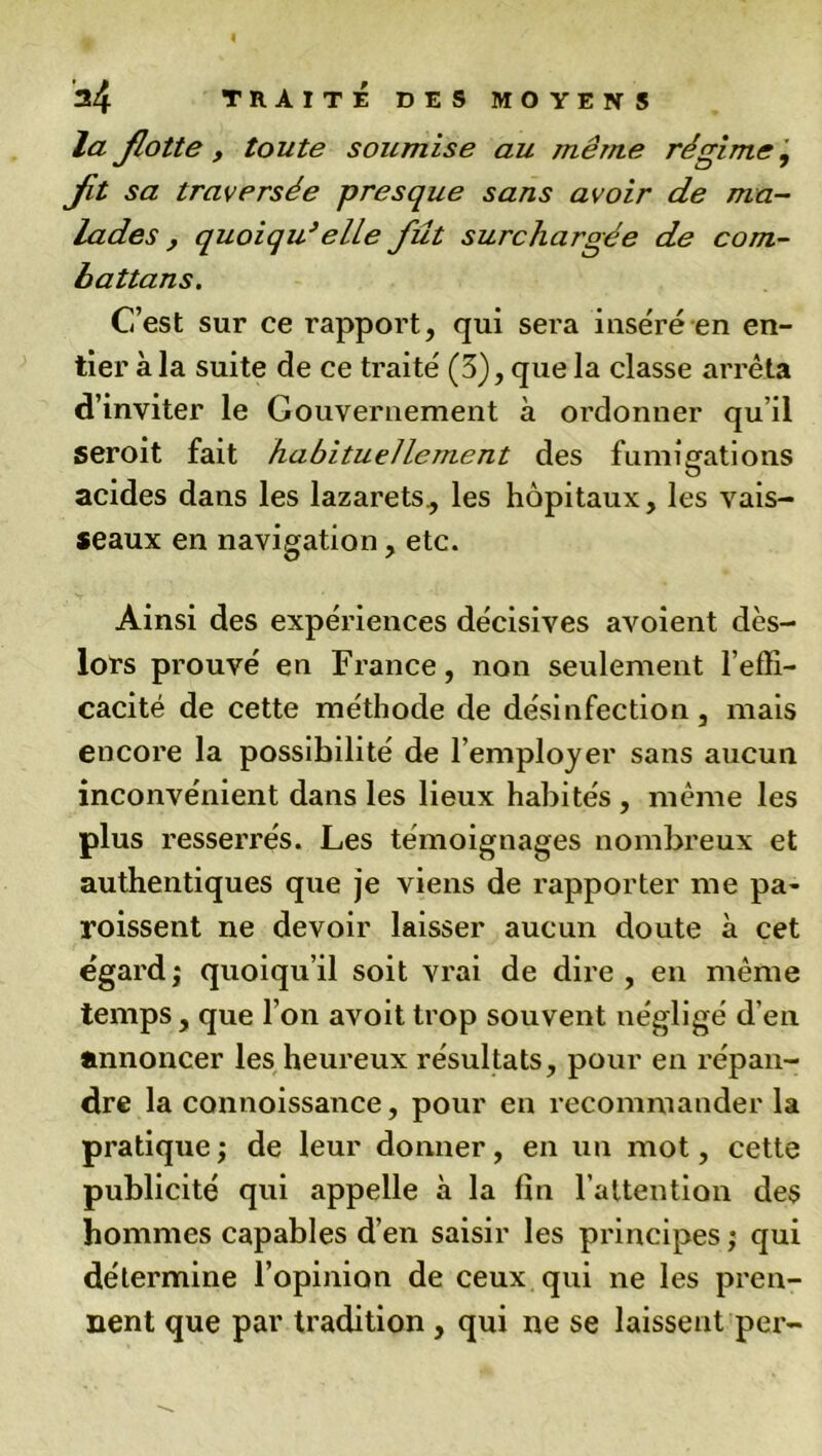 la flotte y toute soumise au même régime j fit sa traversée presque sans avoir de ma- lades , quoiqu’ elle fût surchargée de com- battans. C’est sur ce rapport, qui sera inséré en en- tier à la suite de ce traité (3), que la classe arrêta d’inviter le Gouvernement à ordonner qu’il seroit fait habituellement des fumigations acides dans les lazarets., les hôpitaux, les vais- seaux en navigation, etc. Ainsi des expériences décisives avoient dès- lors prouvé en France, non seulement l’effi- cacité de cette méthode de désinfection, mais encore la possibilité de l’employer sans aucun inconvénient dans les lieux habités , même les plus resserrés. Les témoignages nombreux et authentiques que je viens de rapporter me pa- roissent ne devoir laisser aucun doute à cet égard,* quoiqu’il soit vrai de dire , en même temps, que l’on avoit trop souvent négligé d’en annoncer les heureux résultats, pour en répan- dre la connoissance, pour en recommander la pratique; de leur donner, en un mot, cette publicité qui appelle à la fin l’attention des hommes capables d’en saisir les principes ; qui détermine l’opinion de ceux qui ne les pren- nent que par tradition , qui ne se laissent per-