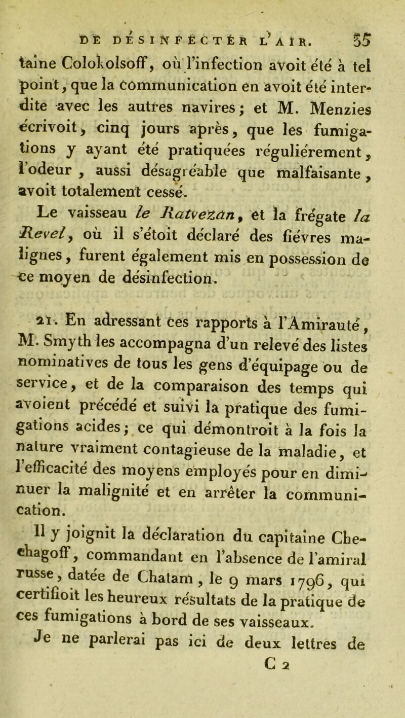 taine Coloholsoff, où l’infection avoit été à tel point, que la Communication en avoit été inter- dite avec les autres navires; et M. Menzies écrivoitj cinq jours après, que les fumiga- tions y ayant été pratiquées régulièrement, l’odeur , aussi désagréable que malfaisante, avoit totalement cessé. Le vaisseau le Ratvézan, et la frégate la Revel9 ou il s etoit déclaré des fièvres ma- lignes , furent également mis en possession de Ce moyen de désinfection. ai. En adressant Ces rapports à l’Amirauté, M. Smyth les accompagna d’un relevé des listes nominatives de tous les gens d’équipage ou de sei vice, et de la comparaison des temps qui avoient précédé et suivi la pratique des fumi- gations acides; ce qui démontroit à la fois la nature vraiment contagieuse de la maladie, et 1 efficacité des moyens employés pour en dimw nuer la malignité et en arrêter la communi- cation. 11 y joignit la déclaration du capitaine Cbe- chagoff, commandant en l’absence de 1 amiral russe, datee de Chatam , le g mars 1796, qui certifioit les heureux résultats de la pratique de ces fumigations à bord de ses vaisseaux. Je ne parlerai pas ici de deux lettres de C 2