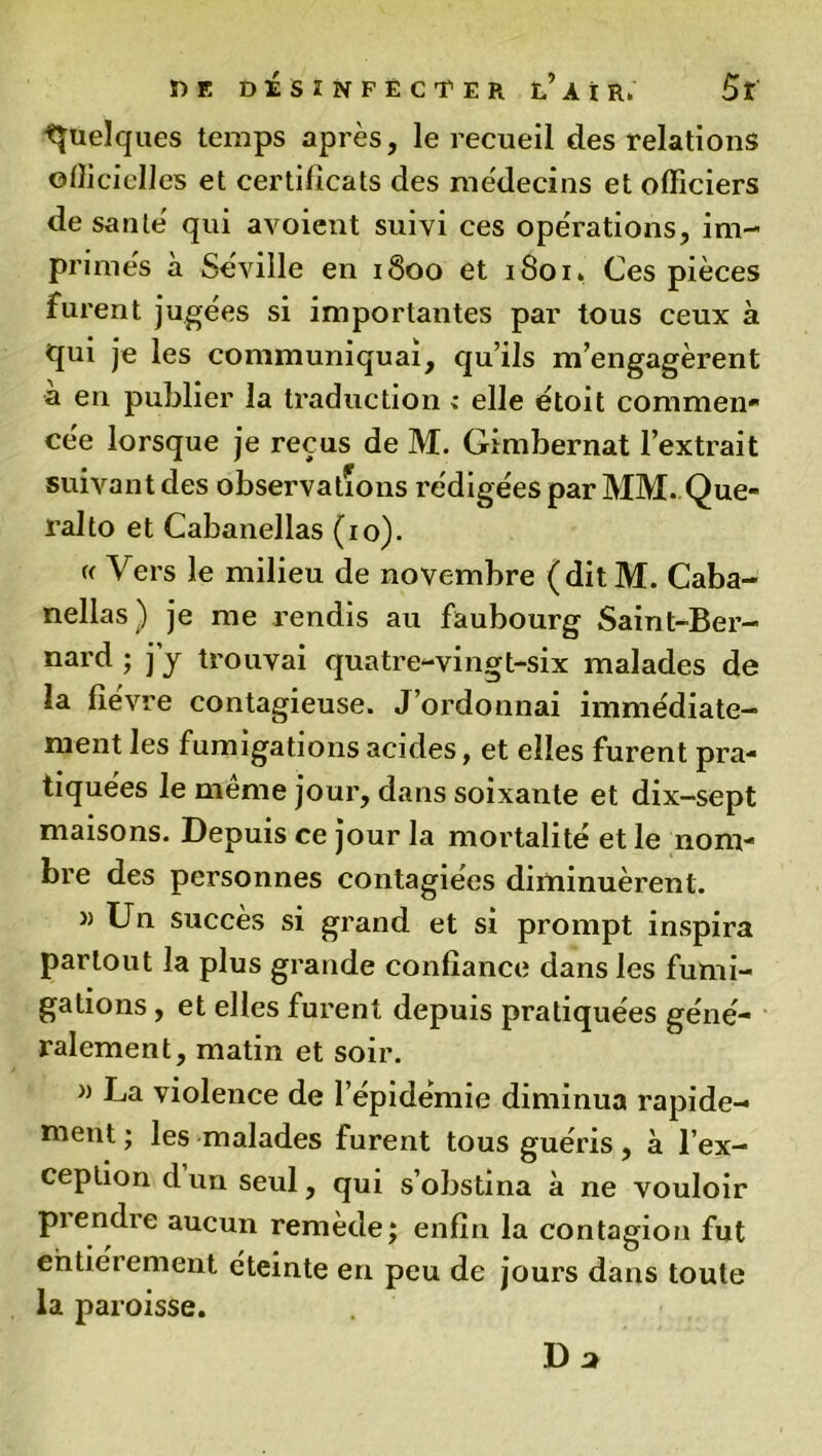 Quelques temps après, le recueil des relations officielles et certificats des médecins et officiers de santé' qui avoient suivi ces operations, im- primés à Séville en 1800 et 1801» Ces pièces furent jugées si importantes par tous ceux à qui je les communiquai, qu’ils m’engagèrent a en publier la traduction : elle étoit coramen* cée lorsque je reçus de M. Gimbernat l’extrait suivant des observations rédigées par MM. Que- ralto et Cabanellas (10). « Vers le milieu de novembre (ditM. Caba- nellas) je me rendis au faubourg Saint-Ber- nard ; j’y trouvai quatre-vingt-six malades de la fièvre contagieuse. J’ordonnai immédiate- ment les fumigations acides, et elles furent pra- tiquées le même jour, dans soixante et dix-sept maisons. Depuis ce jour la mortalité et le nom- bre des personnes contagiées diminuèrent. » Un succès si grand et si prompt inspira partout la plus grande confiance dans les fumi- gations , et elles furent depuis pratiquées géné- ralement, matin et soir. » La violence de l’épidémie diminua rapide- ment ; les malades furent tous guéris, à l’ex- ception d un seul, qui s’obstina à ne vouloir prendre aucun remède; enfin la contagion fut entièrement éteinte en peu de jours dans toute la paroisse. Da