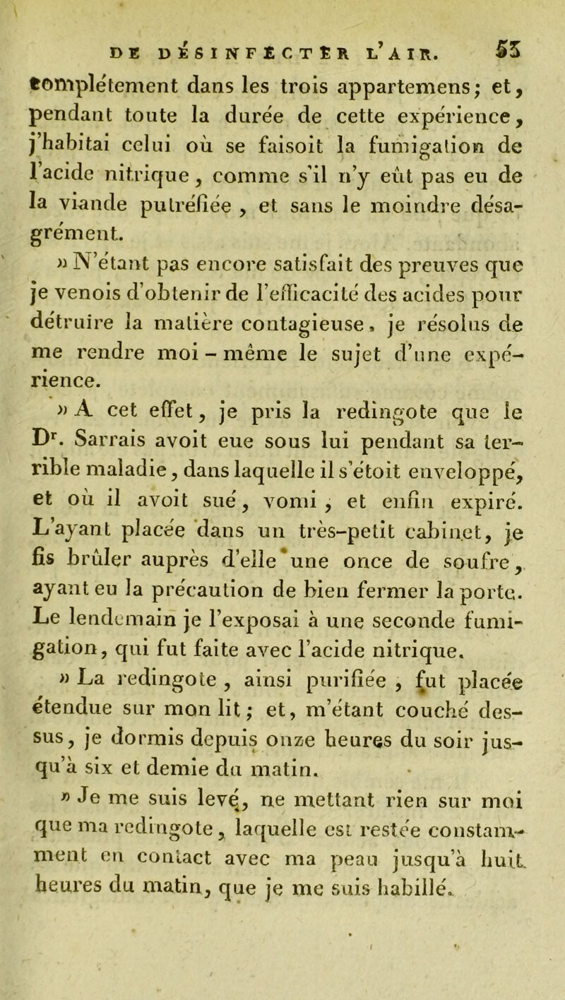 fcompletement dans les trois appartenons; et, pendant toute la durée de cette expérience, j’habitai celui où se faisoit la fumigation de 1 acide nitrique, comme s'il n’y eût pas eu de la viande putréfiée , et sans le moindre désa- grément. » N’étant pas encore satisfait des preuves que je venois d’obtenir de l’efficacité des acides pour détruire la matière contagieuse, je résolus de me rendre moi - même le sujet d’une expé- rience. »A cet effet, je pris la redingote que le Dr. Sar rais avoit eue sous lui pendant sa ter- rible maladie, dans laquelle il s’étoit enveloppé, et où il avoit sué, vomi, et enfin expiré. L’ayant placée dans un très-petit cabinet, je fis brûler auprès d’elle une once de soufre, ayant eu la précaution de bien fermer la porte. Le lendemain je l’exposai à une seconde fumi- gation, qui fut faite avec l’acide nitrique. » La redingote , ainsi purifiée , fut placée étendue sur mon lit ; et, m’étant couché des- sus, je dormis depuis onze heures du soir jus- qu’à six et demie du matin. « Je me suis levq, ne mettant rien sur moi que ma redingote , laquelle est restée constam- ment en contact avec ma peau jusqu’à huit, heures du matin, que je me suis habillé.