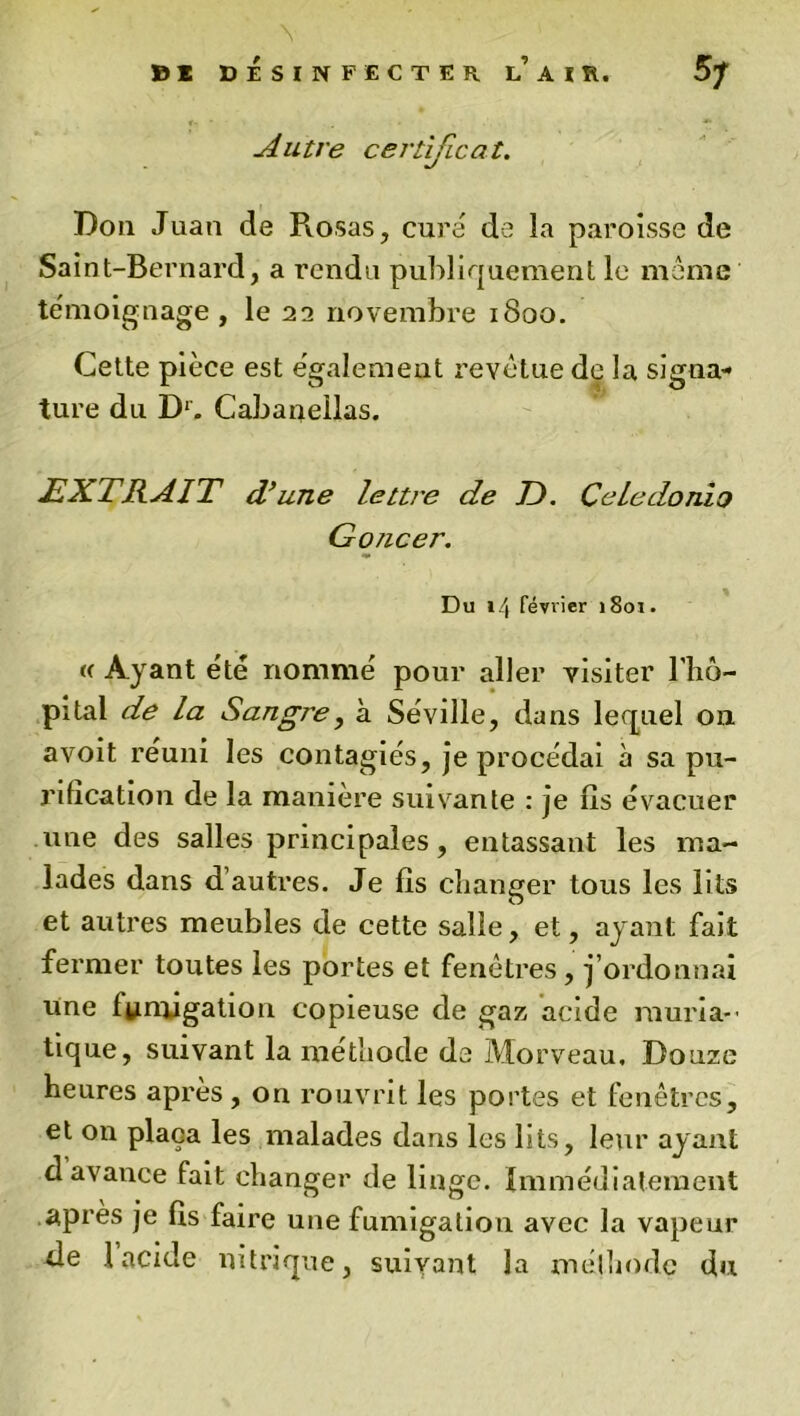 Autre certificat. Don Juan de Pvosas, cure de la paroisse de Saint-Bernard, a rendu publiquement le môme témoignage , le 22 novembre 1800. Cette pièce est egalement revêtue de la signa- ture du Dr. Cabaiieilas. EXTRAIT d’une lettre de T). CeLedonio Goncer. Du 14 février 1801. « Ayant été nommé pour aller visiter Phô- pital de la Sangre, à Séville, dans lequel on avoit reuni les contagiés, je procédai à sa pu- rification de la manière suivante : je iis évacuer une des salles principales, entassant les ma- lades dans d’autres. Je lis changer tous les lits et autres meubles de cette salle, et, ayant fait fermer toutes les portes et fenêtres , j’ordonnai une fumigation copieuse de gaz acide rauria-- tique, suivant la méthode de Morveau. Douze heures après , on rouvrit les portes et fenêtres, et on plaça les malades dans les lits, leur ayant davance fait changer de linge. Immédiatement apres je fis faire une fumigation avec la vapeur de 1 acide nitrique, suivant la méthode du