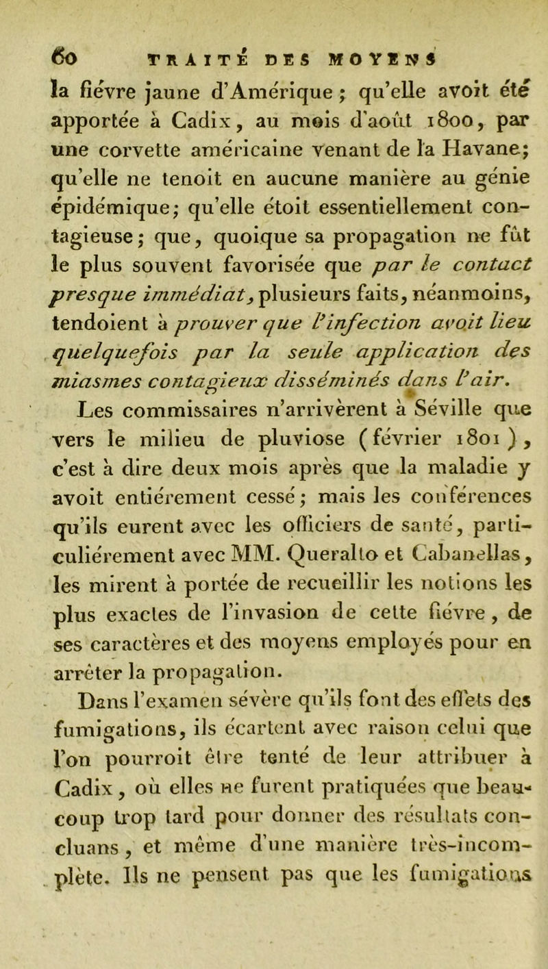 la fièvre jaune d’Amérique ; qu’elle avoit été apportée à Cadix, au mois d'août 1800, par une corvette américaine venant de la Havane; qu’elle ne tenoit en aucune manière au génie épidémique; qu’elle étoit essentiellement con- tagieuse; que, quoique sa propagation ne fût le plus souvent favorisée que par le contact presque imîjiédiat 3 plusieurs faits, néanmoins, tendoient à pi'ouver que l’infection avait lieu quelquefois par la seule application des miasmes contagieux disséminés dans l’air. Les commissaires n’arrivèrent à Séville que vers le milieu de pluviôse (février 1801), c’est à dire deux mois après que la maladie y avoit entièrement cessé; mais les conférences qu’ils eurent avec les officiers de santé, parti- culiérement avec MM. Queralto et Cabanellas, les mirent à portée de recueillir les notions les plus exactes de l’invasion de cette fièvre , de ses caractères et des moyens employés pour en arrêter la propagation. Dans l’examen sévère qu’ils font des effets des fumigations, ils écartent avec raison celui que l’on pourroit être tenté de leur attribuer à Cadix , où elles ne furent pratiquées que beau- coup trop lard pour donner des résultats con- cluans , et même d’une manière très-incom- plète. Ils ne pensent pas que les fumigations