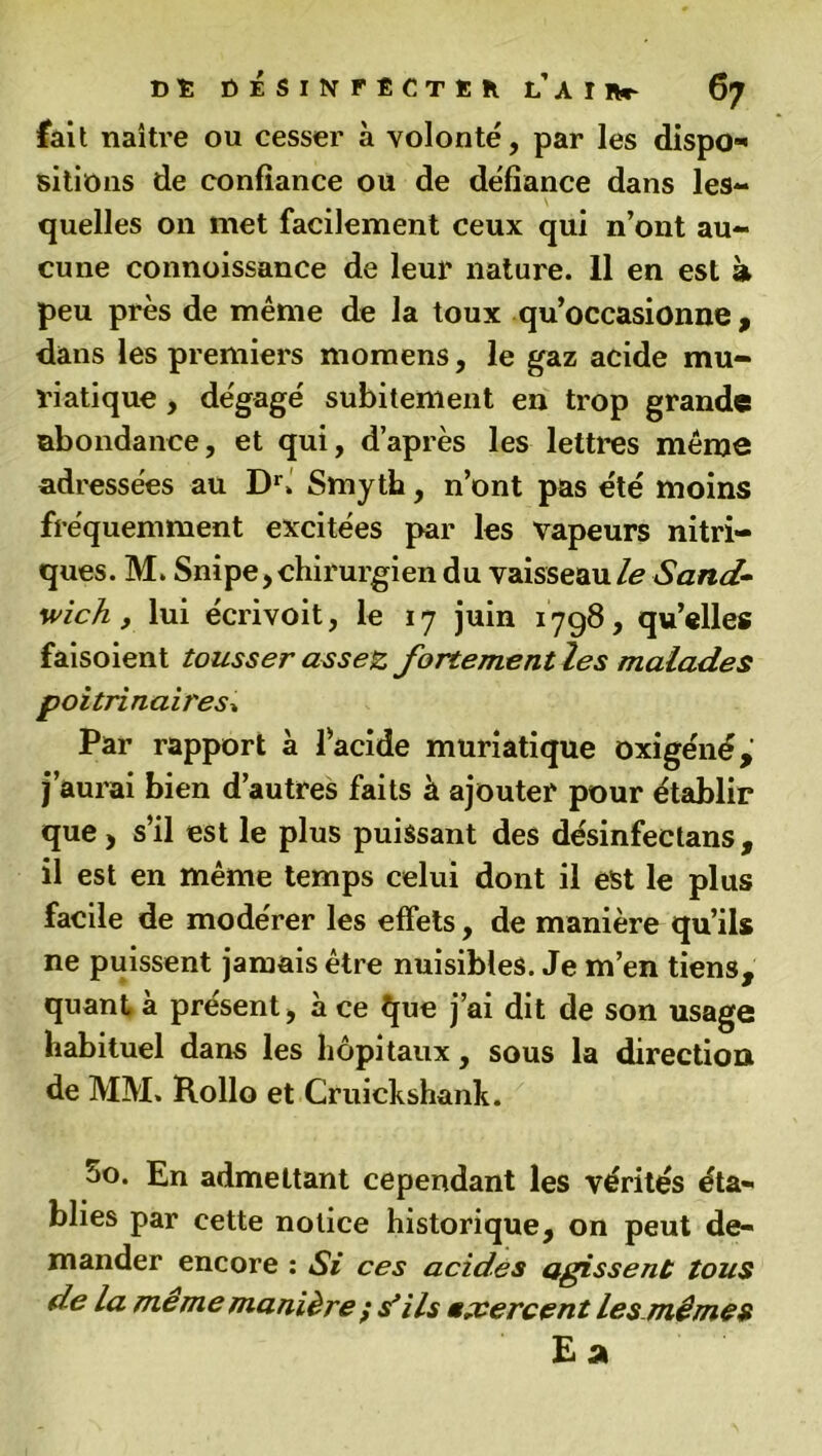 fait naître ou cesser à volonté, par les dispo* sitions de confiance ou de défiance dans les- quelles on met facilement ceux qui n’ont au- cune connoissance de leur nature. 11 en est à peu près de même de la toux qu’occasionne, dans les premiers momens, le gaz acide mu- riatique , dégagé subitement en trop grande abondance, et qui, d’après les lettres même adressées au Dr> Smyth, n’ont pas été moins fréquemment excitées par les vapeurs nitri- ques. M. Snipe,chirurgien du vaisseau/*? Sand- wich , lui écrivoit, le 17 juin 1798, qu’elles faisoient tousser assez fortement les malades poitrinaires» Par rapport à l’acide muriatique oxigéné, j’aurai bien d’autres faits à ajouter pour établir que, s’il est le plus puissant des désinfectans , il est en même temps celui dont il est le plus facile de modérer les effets, de manière qu’ils ne puissent jamais être nuisibles. Je m’en tiens, quant à présent, à ce que j’ai dit de son usage habituel dans les hôpitaux, sous la direction de MM. Rollo et Cruickshank. 5o. En admettant cependant les vérités éta- blies par cette notice historique, on peut de- mander encore : Si ces acides agissent tous de la meme manière ; s'ils exercent les mêmes Ea