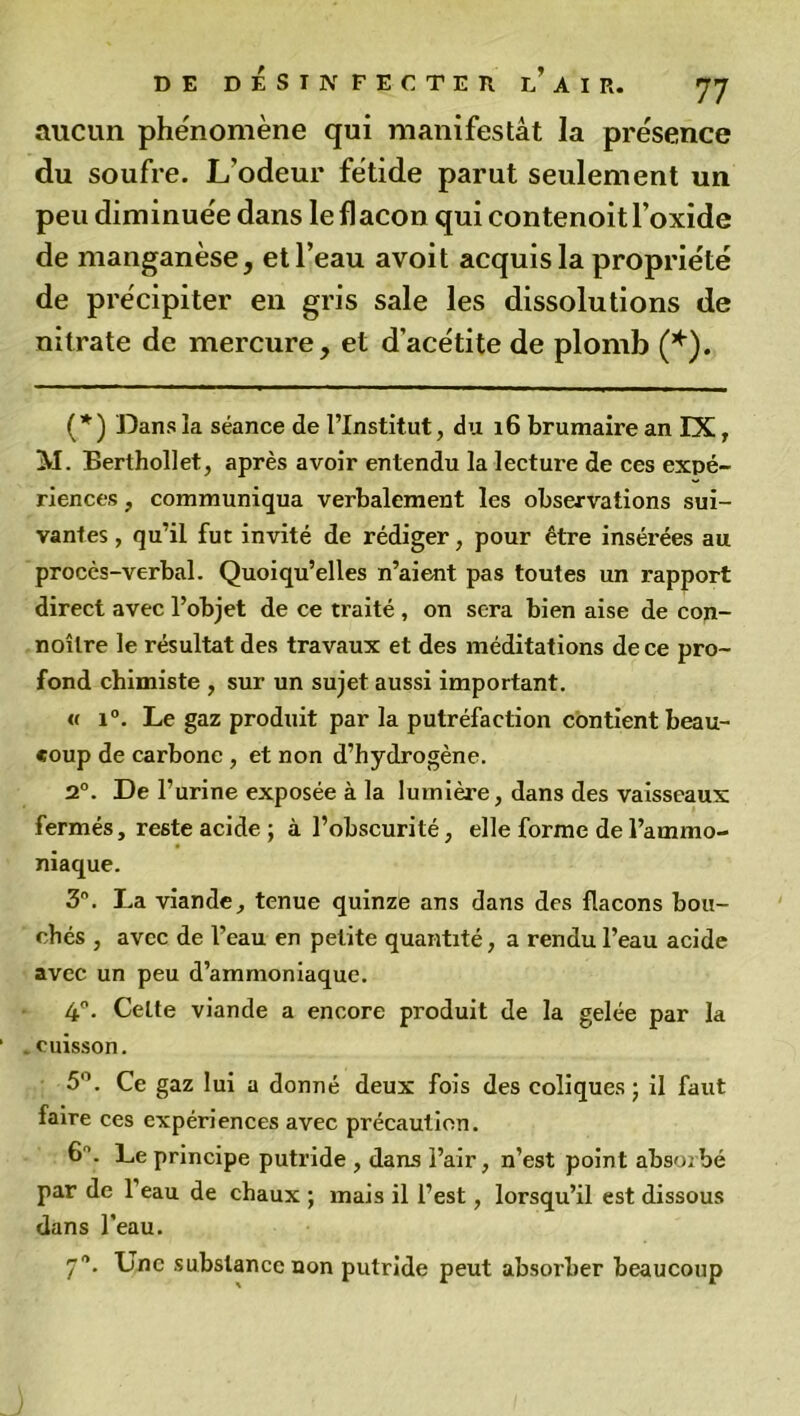 aucun phénomène qui manifestât la présence du soufre. L’odeur fétide parut seulement un peu diminuée dans le flacon qui contenoit l’oxide de manganèse, et l’eau avoit acquis la propriété de précipiter en gris sale les dissolutions de nitrate de mercure, et d’acétite de plomb (*). (* ) Dans îa séance de l’Institut, du 16 brumaire an IX, M. Berthollet, après avoir entendu la lecture de ces expé- riences , communiqua verbalement les observations sui- vantes , qu’il fut invité de rédiger, pour être insérées au procès-verbal. Quoiqu’elles n’aient pas toutes un rapport direct avec l’objet de ce traité , on sera bien aise de con- noîlre le résultat des travaux et des méditations de ce pro- fond chimiste , sur un sujet aussi important. « i°. Le gaz produit par la putréfaction contient beau- coup de carbone , et non d’hydrogène. 2°. De l’urine exposée à la lumière, dans des vaisseaux fermés, reste acide ; à l’obscurité, elle forme de l’ammo- niaque. 3n. La viande, tenue quinze ans dans des flacons bou- chés , avec de l’eau en petite quantité, a rendu l’eau acide avec un peu d’ammoniaque. 4°. Celte viande a encore produit de la gelée par la . cuisson. 5°. Ce gaz lui a donné deux fois des coliques; il faut faire ces expériences avec précaution. 6’. Le principe putride , dans l’air, n’est point absorbé par de l’eau de chaux ; mais il l’est, lorsqu’il est dissous dans l’eau. 70. Une substance non putride peut absorber beaucoup