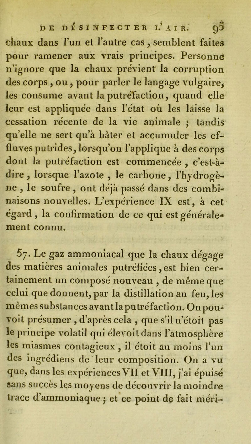 chaux dans l’un et l’autre cas, semblent faites pour ramener aux vrais principes. Personne n’ignore que la chaux prévient la corruption des corps , ou, pour parler le langage vulgaire, les consume avant la putréfaction, quand elle leur est appliquée dans l’état où les laisse la cessation récente de la vie animale ; tandis qu’elle ne sert qu’à hâter et accumuler les ef- fluves putrides, lorsqu’on l’applique à des corps dont la putréfaction est commencée , c’est-à- dire, lorsque l’azote , le carbone, l’hydrogè- ne , le soufre, ont déjà passé dans des combi- naisons nouvelles. L’expérience IX est, à cet égard, la confirmation de ce qui est générale- ment connu. 5y. Le gaz ammoniacal que la chaux dégage des matières animales putréfiées,est bien cer- tainement un composé nouveau , de même que celui que donnent, par la distillation au feu, les mêmes substances avant laputréfaclion. Onpou- voit présumer , d’après cela , que s’il n’étoil pas le principe volatil qui élevoitdans l’atmosphère les miasmes contagieux, il étoit au moins l’un des ingrédients de leur composition. On a vu que, dans les expériences Vil et VIII, j’ai épuisé sans succès les moyens de découvrir la moindre trace d’ammoniaque ; et ce point de fait méri-