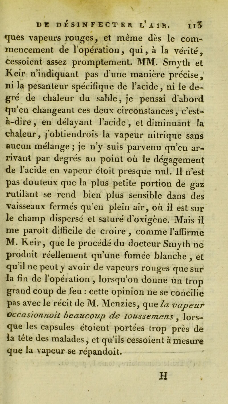 ques vapeurs rouges, et même dès le com- mencement de l’operation, qui, à la vérité, Cessoient assez promptement. MM. Smyth et Keir n’indiquant pas d’une manière précise, ni la pesanteur spécifique de l’acide, ni le de- gré de chaleur du sable, je pensai d’abord qu’en changeant ces deux circonstances, c’est- à-dire, en délayant l’acide, et diminuant la chaleur, j’obtiendrois la vapeur nitrique sans aucun mélange ; je n’y suis parvenu qu’en ar- rivant par degrés au point où le dégagement de l’acide en vapeur étoit presque nul. 11 n’est pas douteux que la plus petite portion de gaz rutilant se rend bien plus sensible dans des Vaisseaux fermés qu’en plein air, où il est sur le champ dispersé et saturé d’oxigène. Mais il me paroît difficile de croire , comme l’affirme M. Keir, que le procédé du docteur Smyth ne produit réellement qu’une fumée blanche, et qu’il ne peut y avoir de vapeurs rouges que sur la fin de l’opération, lorsqu’on donne un trop grand coup de feu : cette opinion ne se concilie pas avec le récit de M. Menzies, que la vapeur occaswnnoit beaucoup de toussemens , lors- que les capsules e'toient portées trop près de la tête des malades, et qu’ils cessoient à mesure que la vapeur se répandoit. H