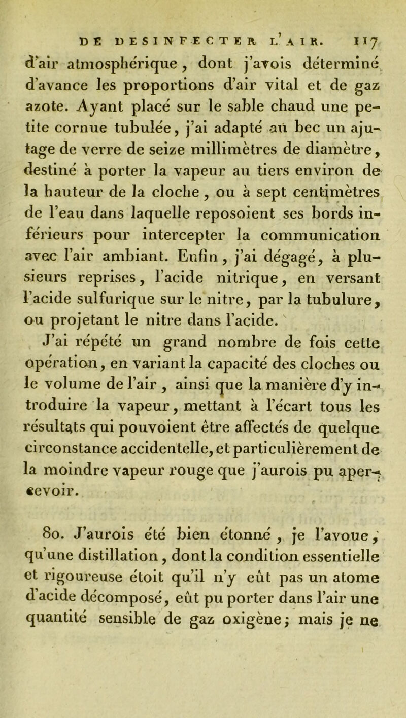 d'air atmosphérique, dont j’avois déterminé d’avance les proportions d’air vital et de gaz azote. Ayant placé sur le sable chaud une pe- tite cornue tubulée, j’ai adapté au bec un aju- tage de verre de seize millimètres de diamètre, destiné à porter la vapeur au tiers environ de la hauteur de la cloche , ou à sept centimètres de l’eau dans laquelle reposoient ses bords in- férieurs pour intercepter la communication avec l’air ambiant. Enfin, j’ai dégagé, à plu- sieurs reprises, l’acide nitrique, en versant l’acide sulfurique sur le nitre, par la tubulure, ou projetant le nitre dans l’acide. J’ai répété un grand nombre de fois cette opération, en variant la capacité des cloches ou le volume de l’air , ainsi que la manière d’y in- troduire la vapeur, mettant à l’écart tous les résultats qui pouvoient être affectés de quelque circonstance accidentelle, et particulièrement de la moindre vapeur rouge que j’aurois pu aper- cevoir. 80. J’aurois été bien étonné , je l’avoue, qu’une distillation , dont la condition essentielle et rigoureuse étoit qu’il n’y eût pas un atome d acide décomposé, eût pu porter dans l’air une quantité sensible de gaz oxigène ; mais je ne