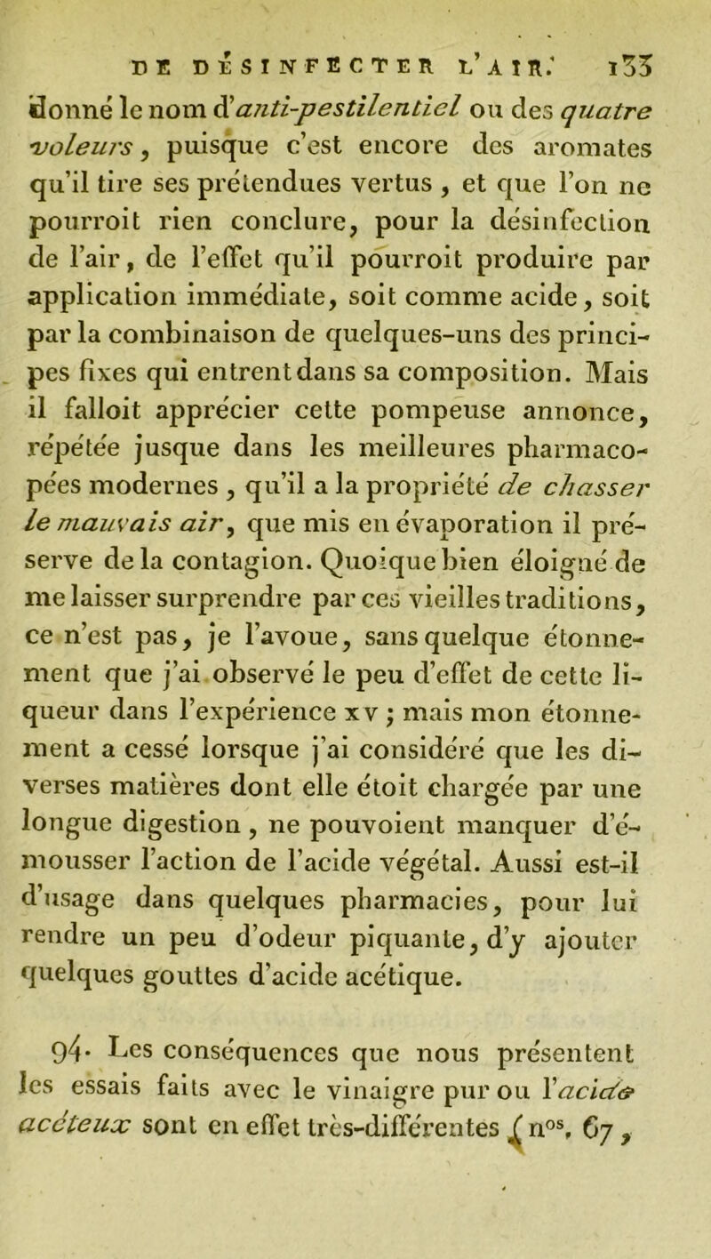 donne le nom d’anti-pestilentiel ou des quatre ■3voleurs, puisque c’est encore des aromates qu’il tire ses prétendues vertus , et que l’on ne pourroit rien conclure, pour la désinfection de l’air, de l’effet qu’il pourroit produire par application immédiate, soit comme acide, soit parla combinaison de quelques-uns des princi- pes fixes qui entrent dans sa composition. Mais il falloit apprécier cette pompeuse annonce, répétée jusque dans les meilleures pharmaco- pées modernes , qu’il a la propriété de chasser le marn ais air, que mis en évaporation il pré- serve delà contagion. Quoique bien éloigné de me laisser surprendre par ces vieilles traditions, ce n’est pas, je l’avoue, sans quelque étonne- ment que j’ai observé le peu d’effet de cette li- queur dans l’expérience xv ; mais mon étonne- ment a cessé lorsque j’ai considéré que les di- verses matières dont elle étoit chargée par une longue digestion , ne pouvoient manquer d’é- mousser l’action de l’acide végétal. Aussi est-il d’usage dans quelques pharmacies, pour lui rendre un peu d’odeur piquante, d’y ajouter quelques gouttes d’acide acétique. 94- Les conséquences que nous présentent les essais faits avec le vinaigre pur ou Yacid& accteux sont en effet très-différentes / nos, 67 ,