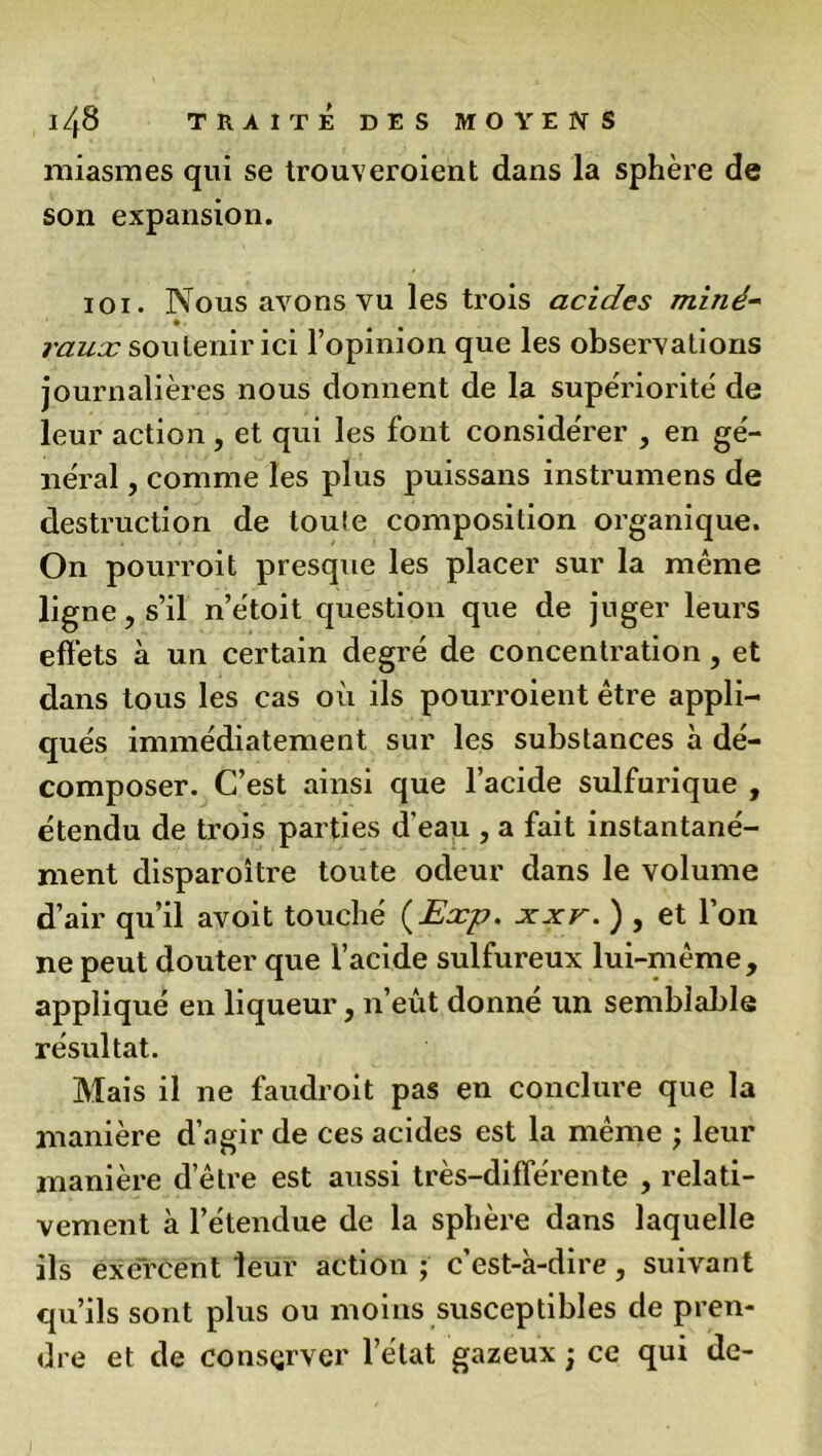 miasmes qui se trouveroient dans la sphère de son expansion. ioi. Nous avons vu les trois acides miné- raux soutenir ici l’opinion que les observations journalières nous donnent de la supériorité de leur action , et qui les font considérer , en gé- néral , comme les plus puissans instrumens de destruction de toule composition organique. On pourroit presque les placer sur la même ligne, s’il n’e'toit question que de juger leurs effets à un certain degré de concentration, et dans tous les cas où ils pourroient être appli- qués immédiatement sur les substances à dé- composer. C’est ainsi que l’acide sulfurique , étendu de trois parties d'eau , a fait instantané- ment disparoître toute odeur dans le volume d’air qu’il avoit touché (Exp. xxv. ) , et l’on ne peut douter que l’acide sulfureux lui-même, appliqué en liqueur, n’eût donne un semblable résultat. Mais il ne faudroit pas en conclure que la manière d’agir de ces acides est la même ; leur manière d’être est aussi très-différente , relati- vement à l’étendue de la sphère dans laquelle ils exercent leur action ; c’est-à-dire, suivant qu’ils sont plus ou moins susceptibles de pren- dre et de consçrver l’état gazeux ; ce qui de-