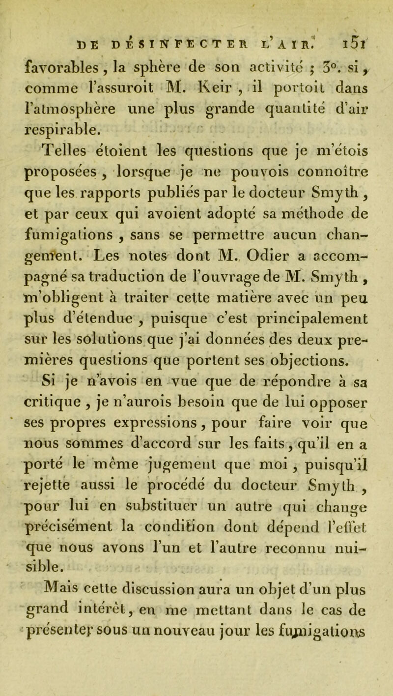 favorables , la sphère de son activité ; 5°. si, comme l’assuroit M. Keir , il portoit dans l’atmosphère une plus grande quantité d’air respirable. Telles étoient les questions que je m’étois proposées , lorsque je ne pouvois connoître que les rapports publiés par le docteur Smy th , et par ceux qui avoient adopté sa méthode de fumigations , sans se permettre aucun chan- gement. Les notes dont M. Odier a accom- pagné sa traduction de l’ouvrage de M. Smyth , m’obligent à traiter cette matière avec un peu plus d’étendue , puisque c’est principalement sur les solutions que j’ai données des deux pre-* mières questions que portent ses objections. Si je n’avois en vue que de répondre à sa critique , je n’aurois besoin que de lui opposer ses propres expressions, pour faire voir que nous sommes d’accord sur les faits, qu’il en a porté le meme jugement que moi, puisqu’il rejette aussi le procédé du docteur Smyth , pour lui en substituer un autre qui change précisément la condition dont dépend l’elfet que nous avons l’un et l’autre reconnu nui- sible. Mais cette discussion aura un objet d’un plus grand intérêt, en me mettant dans le cas de présenter sous un nouveau jour les fmnigatious