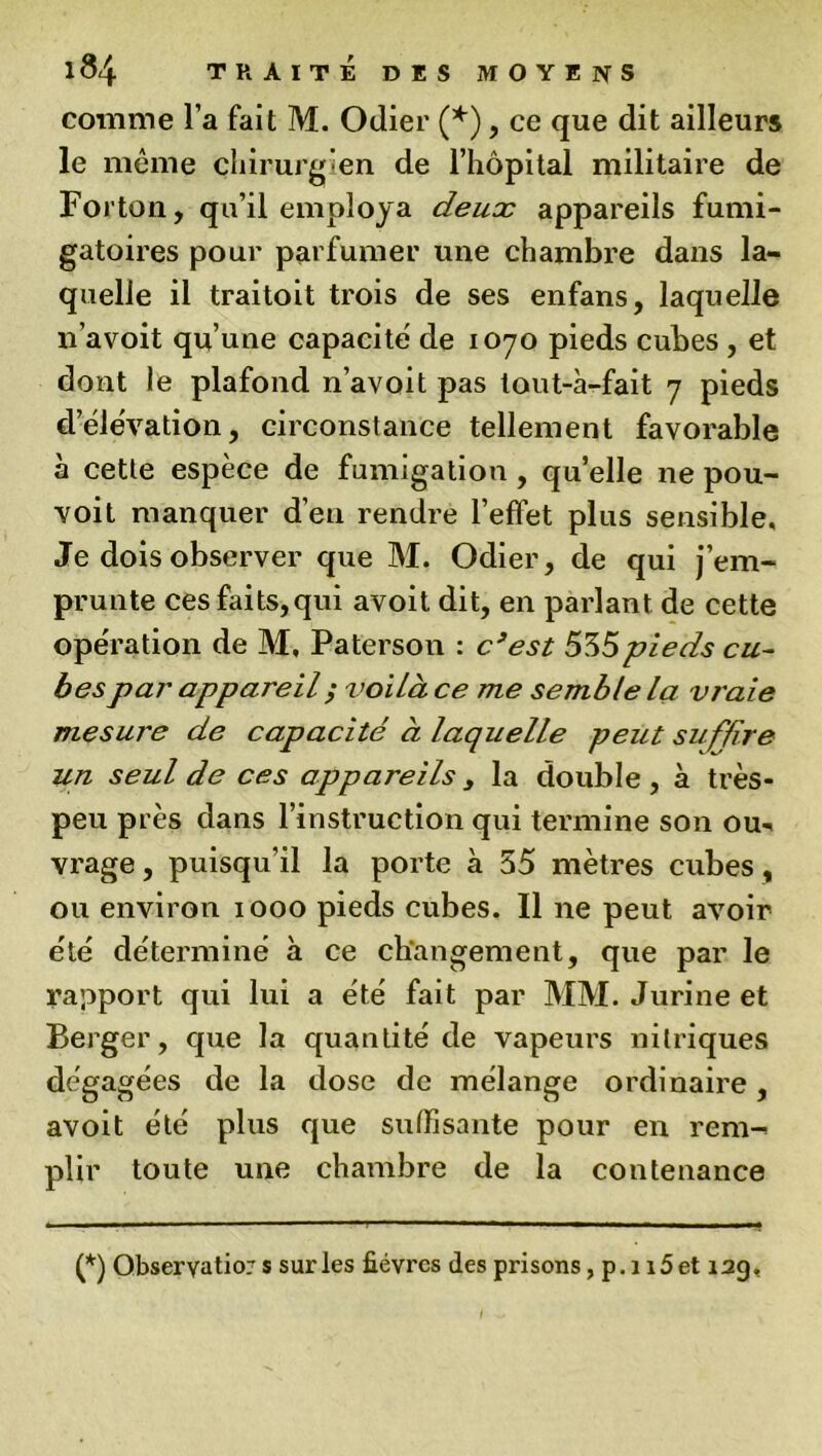 comme l a fait M. Odier (*), ce que dit ailleurs le môme chirurgien de l’hôpital militaire de Forton, qu’il employa deux appareils fumi- gatoires pour parfumer une chambre dans la- quelle il traitoit trois de ses enfans, laquelle n’avoit qu’une capacité de 1070 pieds cubes , et dont le plafond n’avoit pas tout-à-fait 7 pieds d’élévation, circonstance tellement favorable à cette espèce de fumigation, quelle ne pou- voit manquer d’en rendre l’effet plus sensible, Je dois observer que M. Odier, de qui j’em- prunte ces faits,qui avoit dit, en parlant de cette opération de M, Paterson : c’est 535pieds cu- bes par appareil ; voilà ce me semble la vraie mesure de capacité à laquelle peut suffire un seul de ces appareils 3 la double , à très- peu près dans l’instruction qui termine son ou- vrage , puisqu’il la porte à 55 mètres cubes, ou environ 1000 pieds cubes. Il ne peut avoir été déterminé à ce changement, que par le rapport qui lui a été fait par MM. Jurine et Berger, que la quantité de vapeurs nitriques dégagées de la dose de mélange ordinaire, avoit été plus que suffisante pour en rem- plir toute une chambre de la contenance (*) Observation s sur les fièvres des prisons, p.i i5et 12g,