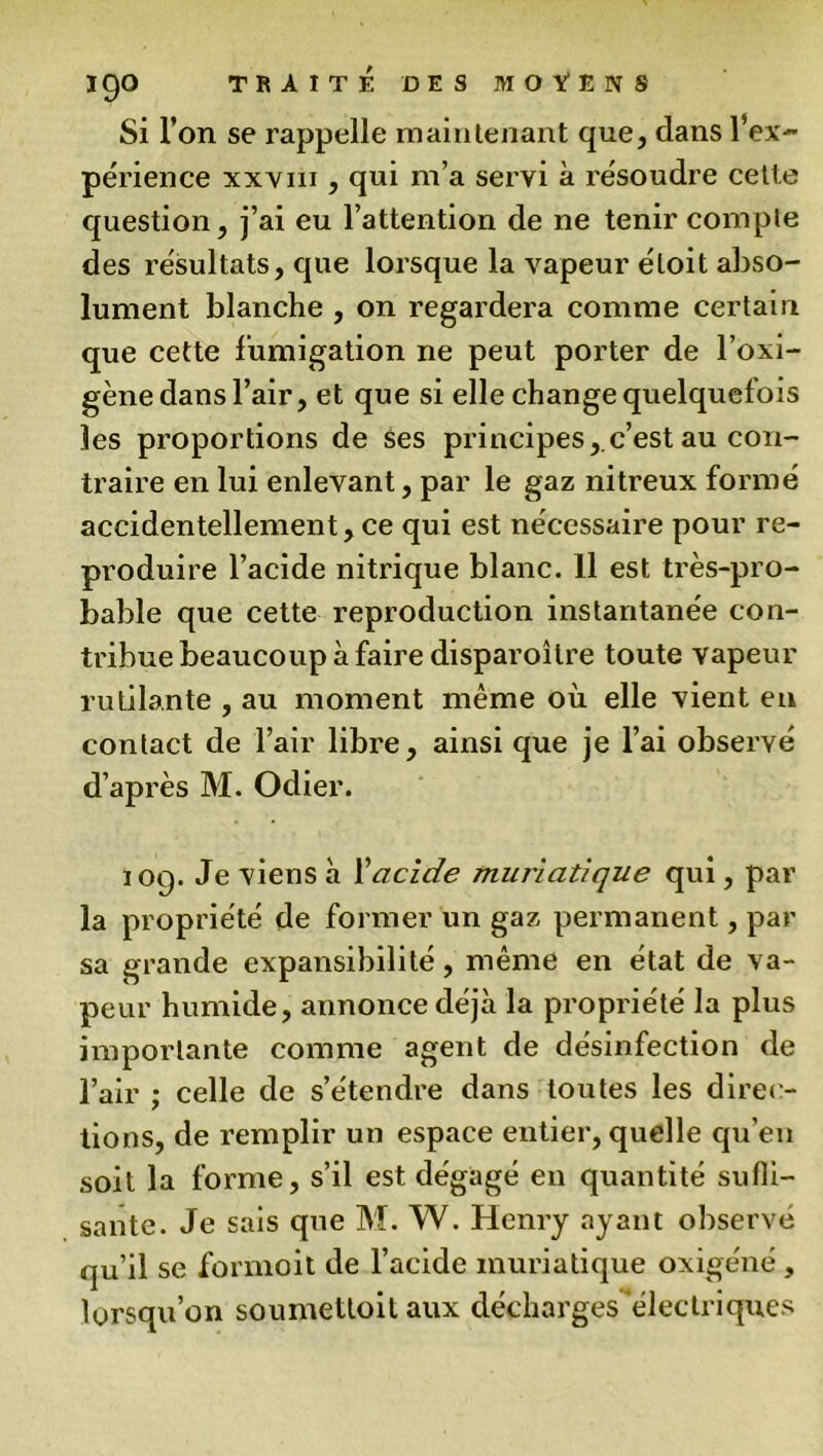 Si l’on se rappelle maintenant que, dans l’ex- périence xxvm , qui m’a servi à résoudre cette question, j’ai eu l’attention de ne tenir compte des résultats, que lorsque la vapeur étoit abso- lument blanche , on regardera comme certain que cette fumigation ne peut porter de l’oxi- gène dans l’air, et que si elle change quelquefois les proportions de Ses principes, c’est au con- traire en lui enlevant, par le gaz nitreux formé accidentellement,ce qui est nécessaire pour re- produire l’acide nitrique blanc. 11 est très-pro- bable que cette reproduction instantanée con- tribue beaucoup à faire disparoîlre toute vapeur rutilante , au moment même où elle vient en contact de l’air libre, ainsi que je l’ai observé d’après M. Odier. 10g. Je viens à Xacide muriatique qui, par la propriété de former un gaz permanent, par sa grande expansibilité, même en état de va- peur humide, annonce déjà la propriété la plus importante comme agent de désinfection de l’air ; celle de s’étendre dans toutes les direc- tions, de remplir un espace entier, quelle qu’en soit la forme, s’il est dégagé en quantité sufli- sante. Je sais que M. W. Henry ayant observé qu’il se formoit de l’acide muriatique oxigéné , lorsqu’on soumettoilaux décharges électriques