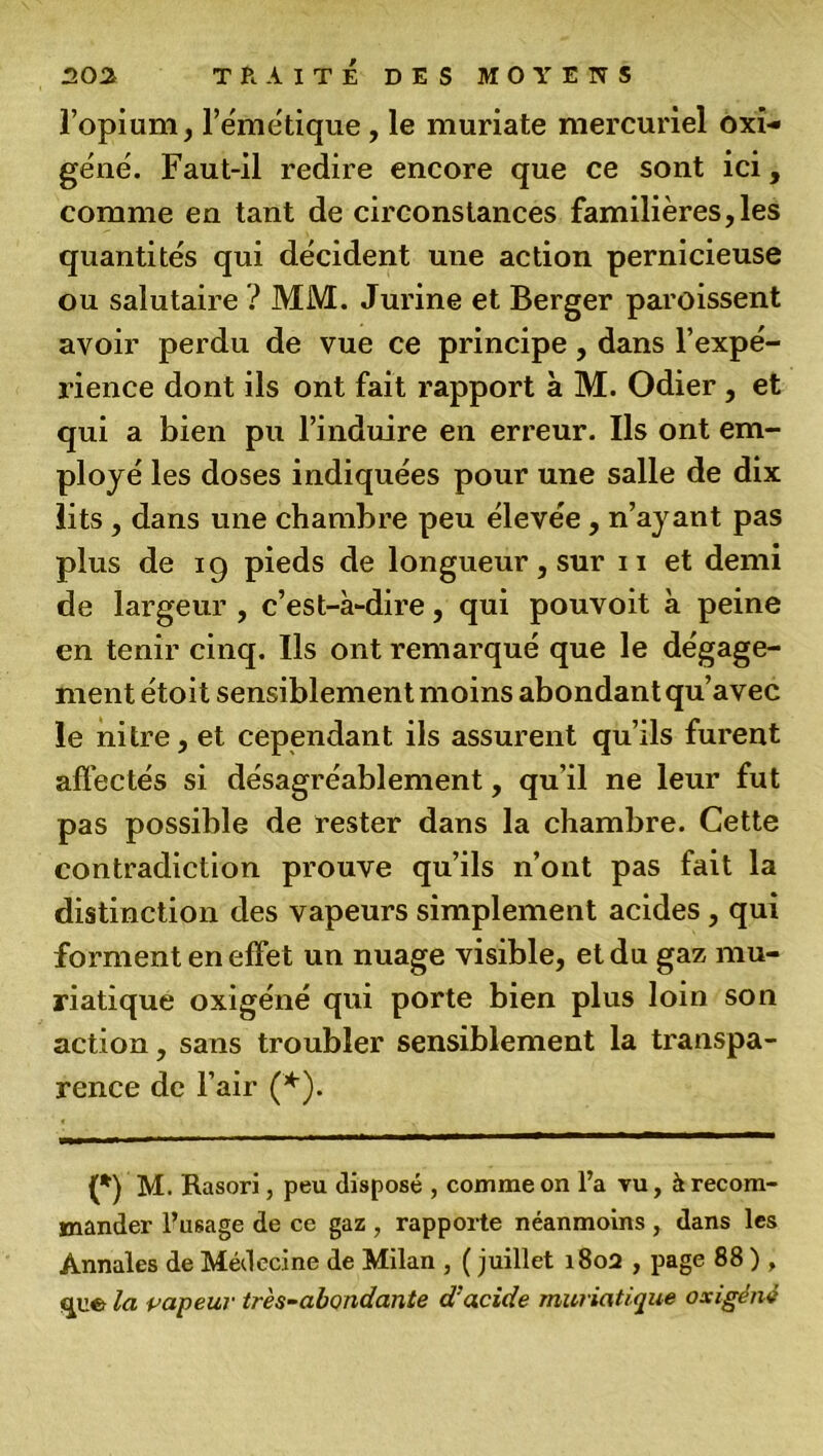 l’opium, l’émétique, le muriate mercuriel oxi- géné. Faut-il redire encore que ce sont ici, comme en tant de circonstances familières,les quantités qui décident une action pernicieuse ou salutaire ? MM. Jurine et Berger paroissent avoir perdu de vue ce principe, dans l’expé- rience dont ils ont fait rapport à M. Odier, et qui a bien pu l’induire en erreur. Ils ont em- ployé les doses indiquées pour une salle de dix lits , dans une chambre peu élevée, n’ayant pas plus de 19 pieds de longueur, sur 11 et demi de largeur , c’est-à-dire, qui pouvoit à peine en tenir cinq. Ils ont remarqué que le dégage- ment étoit sensiblement moins abondant qu’avec le nitre, et cependant ils assurent qu’ils furent affectés si désagréablement, qu’il ne leur fut pas possible de rester dans la chambre. Cette contradiction prouve qu’ils n’ont pas fait la distinction des vapeurs simplement acides, qui forment en effe t un nuage visible, et du gaz mu- riatique oxigéné qui porte bien plus loin son action, sans troubler sensiblement la transpa- rence de l’air (*). (*) M. Rasori, peu disposé , comme on l’a vu, à recom- mander l’usage de ce gaz , rapporte néanmoins , dans les Annales de Médecine de Milan , ( juillet 1802 , page 88 ) , cpie la vapeur très-abondante d’acide muriatique oxigéné