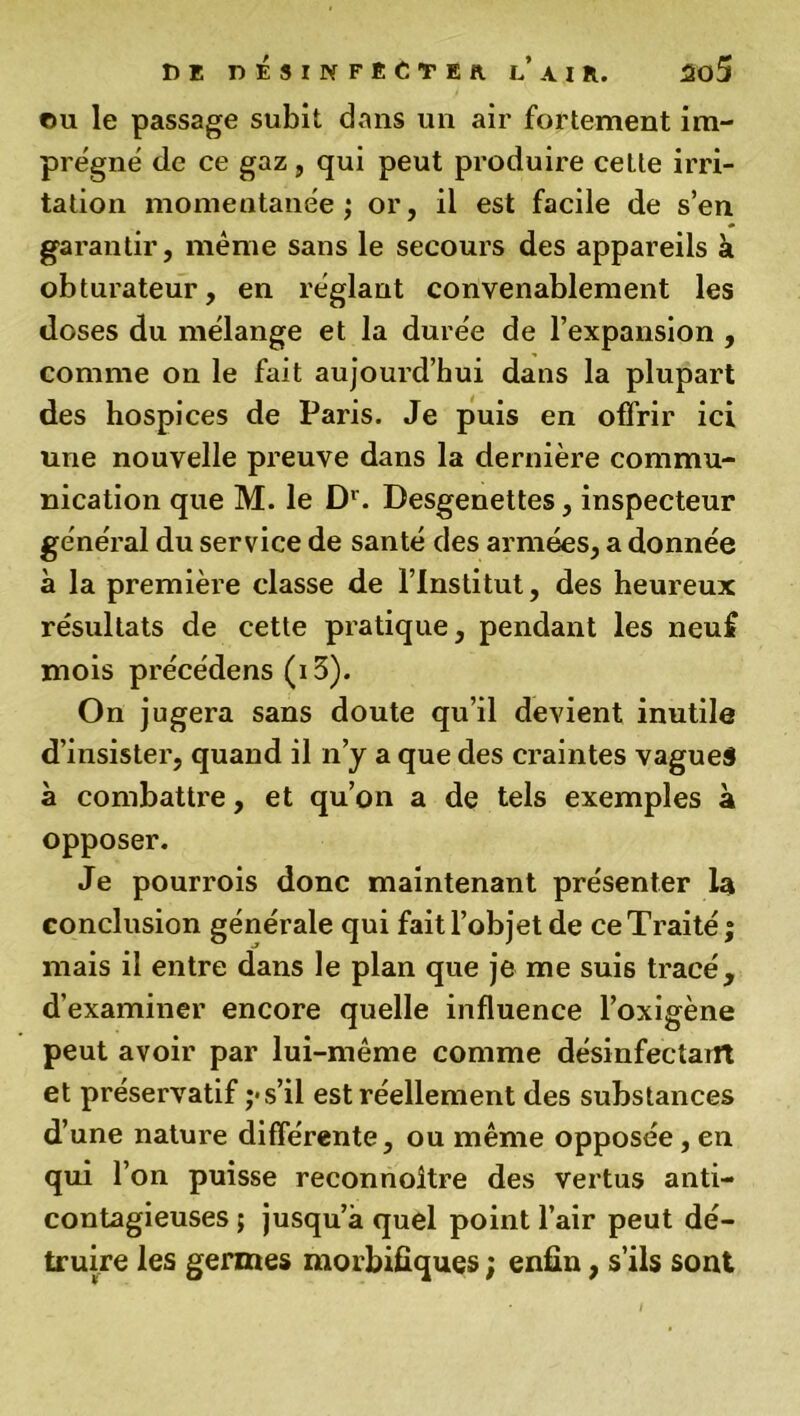 ou le passage subit dans un air fortement im- prégné de ce gaz, qui peut produire cette irri- tation momentanée ; or, il est facile de s’en garantir, même sans le secours des appareils a obturateur, en réglant convenablement les doses du mélange et la durée de l’expansion , comme on le fait aujourd’hui dans la plupart des hospices de Paris. Je puis en offrir ici une nouvelle preuve dans la dernière commu- nication que M. le Dr. Desgenettes, inspecteur général du service de santé des armées, a donnée à la première classe de l’Institut, des heureux résultats de cette pratique, pendant les neuf mois précédens (i3). On jugera sans doute qu’il devient inutile d’insister, quand il n’y a que des craintes vagues à combattre, et qu’on a de tels exemples à opposer. Je pourrois donc maintenant présenter la conclusion générale qui fait l’objet de ce Traité ; mais il entre dans le plan que je me suis tracé, d'examiner encore quelle influence l’oxigène peut avoir par lui-même comme désinfectant et préservatif s’il est réellement des substances d’une nature différente, ou même opposée, en qui l’on puisse reconnoître des vertus anti- contagieuses ; jusqu’à quel point l’air peut dé- truire les germes morbifiques ; enfin, s’ils sont