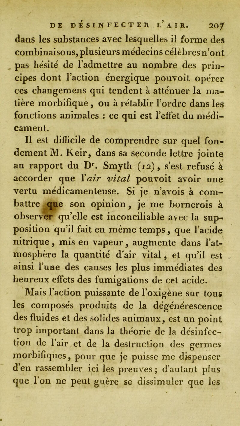 dans les substances avec lesquelles il forme des combinaisons, plusieurs médecins célèbres n’ont pas hésité de l’admettre au nombre des prin- cipes dont l’action énergique pouvoit opérer ces changemens qui tendent à atténuer la ma- tière morbifique, ou à rétablir l’ordre dans les fonctions animales : ce qui est l’effet du médi- cament. Il est difficile de comprendre sur quel fon- dement M. Keir, dans sa seconde lettre jointe au rapport du Dr. Smyth (12), s’est refusé à accorder que Y air vital pouvoit avoir une vertu médicamenteuse. Si je n’avois à com- battre que son opinion, je me bornerois à observer qu’elle est inconciliable avec la sup- position qu’il fait en même temps, que l’acide nitrique, mis en vapeur, augmente dans l’at- mosphère la quantité d’air vital, et qu’il est ainsi l’uae des causes les plus immédiates des heureux effets des fumigations de cet acide. Mais l’action puissante de l’oxigène sur tous les composés produits de la dégénérescence des fluides et des solides animaux, est un point trop important dans la théorie de la désinfec- tion de l’air et de la destruction des germes morbifiques, pour que je puisse me dispenser den rassembler ici les preuves; d’autant plus que l’on ne peut guère se dissimuler que les