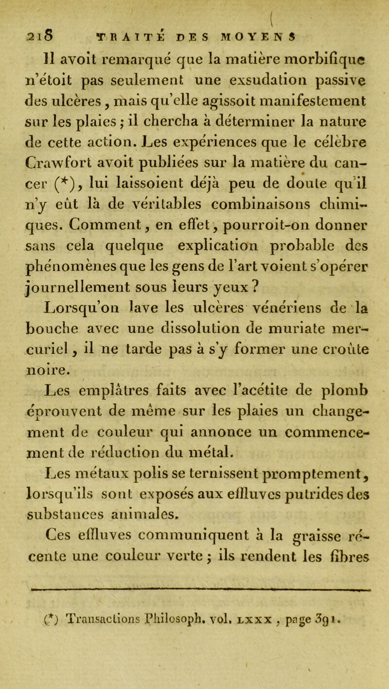 Il avoit remarqué que la matière morbifique n’étoit pas seulement une exsudation passive des ulcères, mais qu’elle agissoit manifestement sur les plaies ; il chercha à déterminer la nature de cette action. Les expériences que le célèbre Crawfort avoit publiées sur la matière du can- cer (*), lui laissoient déjà peu de doute qu il n’y eût là de véritables combinaisons chimi- ques. Comment, en effet, pourroit-on donner sans cela quelque explication probable des phénomènes que les gens de l’art voient s’opérer journellement sous leurs yeux? Lorsqu’on lave les ulcères vénériens de la bouche avec une dissolution de muriate mer- curiel , il ne tarde pas à s’y former une croûte noire. Les emplâtres faits avec l’acétite de plomb éprouvent de meme sur les plaies un change- ment de couleur qui annonce un commence- ment de réduction du métal. Les métaux polis se ternissent promptement, lorsqu’ils sont exposés aux effluves putrides des substances animales. Ces effluves communiquent à la graisse ré- cente une couleur verte ; ils rendent les fibres